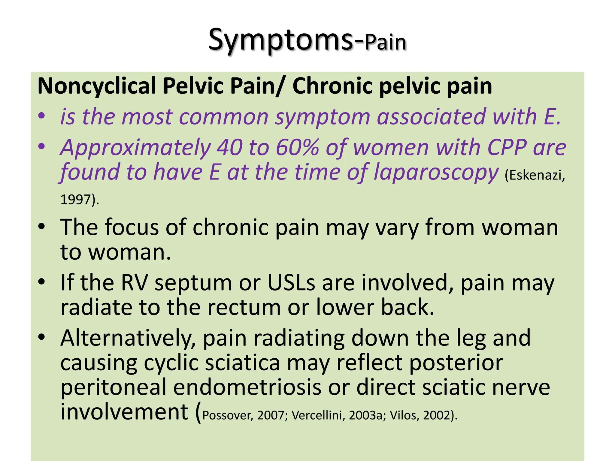 Symptoms-Pain
Noncyclical Pelvic Pain/ Chronic pelvic pain
• is the most common symptom associated with E.
• Approximately 40 to 60% of women with CPP are
found to have E at the time of laparoscopy (Eskenazi,
1997).
• The focus of chronic pain may vary from woman
to woman.
• If the RV septum or USLs are involved, pain may
radiate to the rectum or lower back.
• Alternatively, pain radiating down the leg and
causing cyclic sciatica may reflect posterior
peritoneal endometriosis or direct sciatic nerve
involvement (Possover, 2007; Vercellini, 2003a; Vilos, 2002).
 
