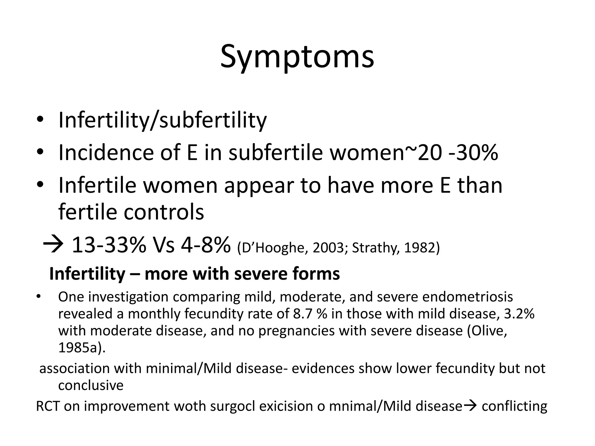 Symptoms
• Infertility/subfertility
• Incidence of E in subfertile women~20 -30%
• Infertile women appear to have more E than
fertile controls
 13-33% Vs 4-8% (D’Hooghe, 2003; Strathy, 1982)
Infertility – more with severe forms
• One investigation comparing mild, moderate, and severe endometriosis
revealed a monthly fecundity rate of 8.7 % in those with mild disease, 3.2%
with moderate disease, and no pregnancies with severe disease (Olive,
1985a).
association with minimal/Mild disease- evidences show lower fecundity but not
conclusive
RCT on improvement woth surgocl exicision o mnimal/Mild disease conflicting
 