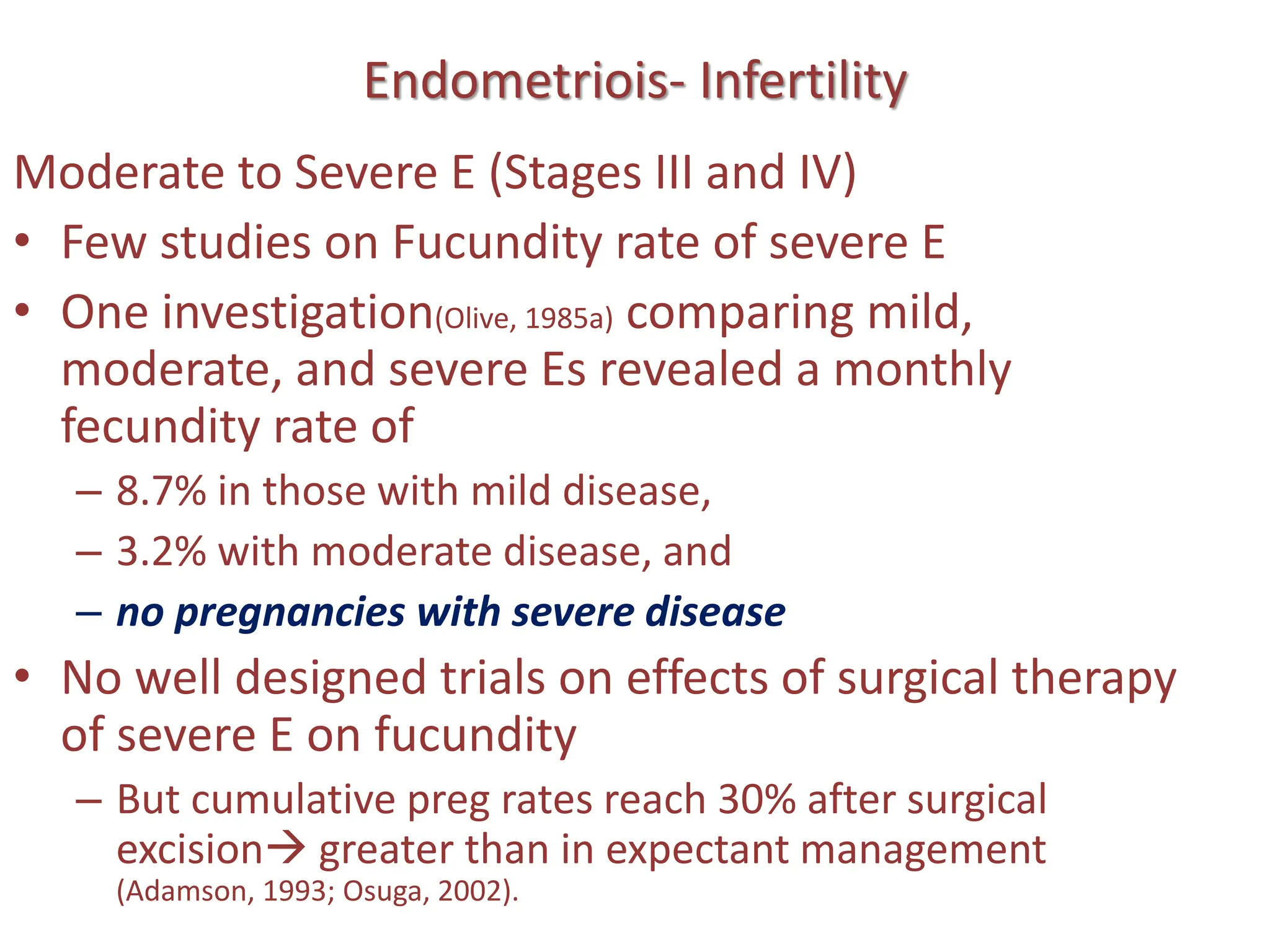 Endometriois- Infertility
Moderate to Severe E (Stages III and IV)
• Few studies on Fucundity rate of severe E
• One investigation(Olive, 1985a) comparing mild,
moderate, and severe Es revealed a monthly
fecundity rate of
– 8.7% in those with mild disease,
– 3.2% with moderate disease, and
– no pregnancies with severe disease
• No well designed trials on effects of surgical therapy
of severe E on fucundity
– But cumulative preg rates reach 30% after surgical
excision greater than in expectant management
(Adamson, 1993; Osuga, 2002).
 