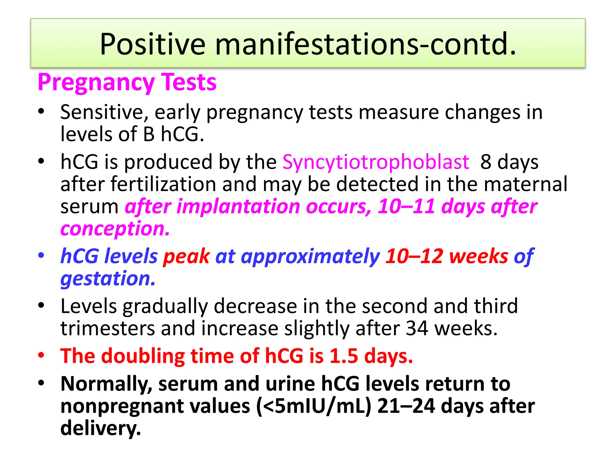 Positive manifestations-contd.
Pregnancy Tests
• Sensitive, early pregnancy tests measure changes in
levels of B hCG.
• hCG is produced by the Syncytiotrophoblast 8 days
after fertilization and may be detected in the maternal
serum after implantation occurs, 10–11 days after
conception.
• hCG levels peak at approximately 10–12 weeks of
gestation.
• Levels gradually decrease in the second and third
trimesters and increase slightly after 34 weeks.
• The doubling time of hCG is 1.5 days.
• Normally, serum and urine hCG levels return to
nonpregnant values (<5mIU/mL) 21–24 days after
delivery.
 