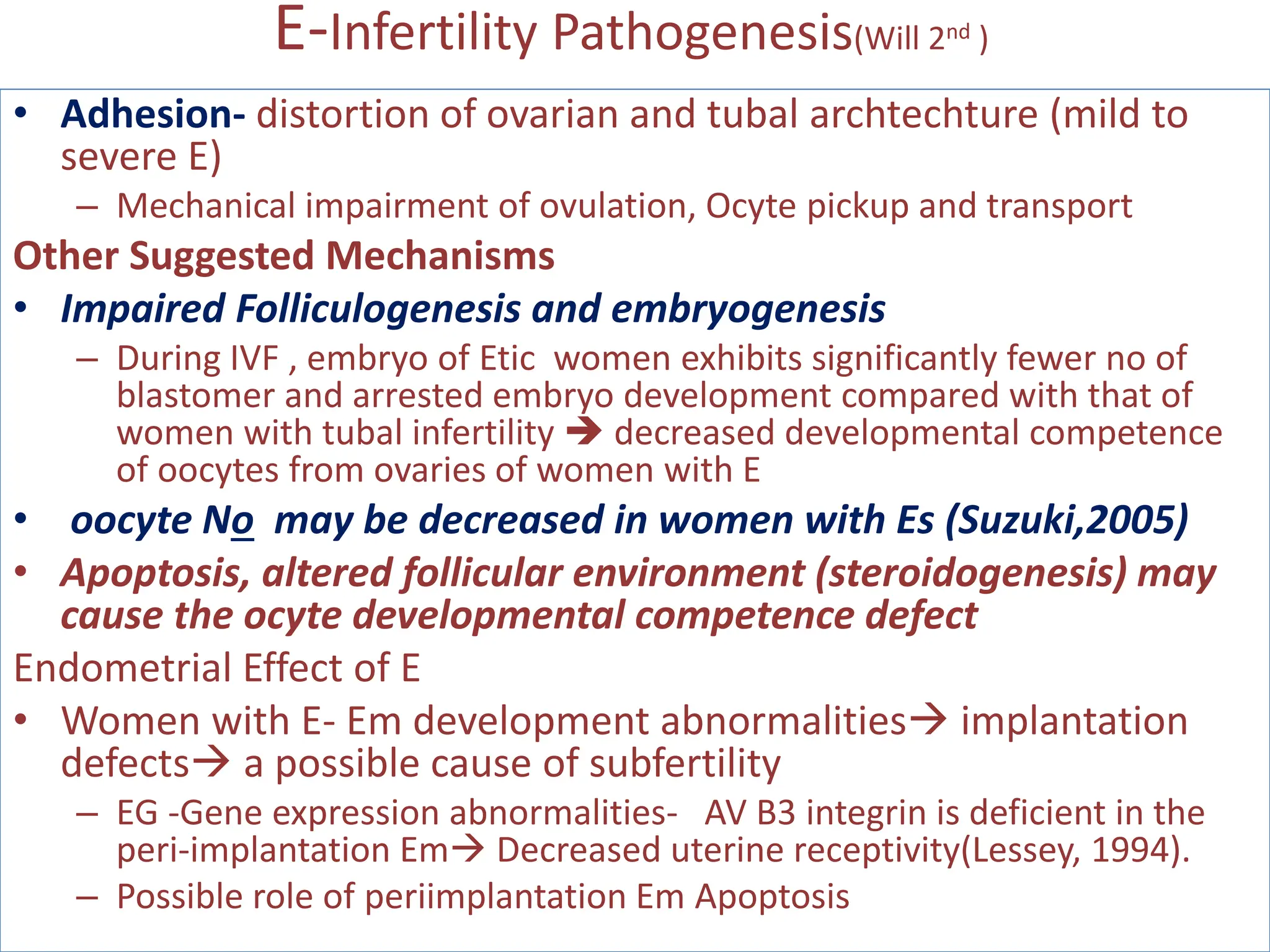 E-Infertility Pathogenesis(Will 2nd )
• Adhesion- distortion of ovarian and tubal archtechture (mild to
severe E)
– Mechanical impairment of ovulation, Ocyte pickup and transport
Other Suggested Mechanisms
• Impaired Folliculogenesis and embryogenesis
– During IVF , embryo of Etic women exhibits significantly fewer no of
blastomer and arrested embryo development compared with that of
women with tubal infertility  decreased developmental competence
of oocytes from ovaries of women with E
• oocyte No may be decreased in women with Es (Suzuki,2005)
• Apoptosis, altered follicular environment (steroidogenesis) may
cause the ocyte developmental competence defect
Endometrial Effect of E
• Women with E- Em development abnormalities implantation
defects a possible cause of subfertility
– EG -Gene expression abnormalities- AV B3 integrin is deficient in the
peri-implantation Em Decreased uterine receptivity(Lessey, 1994).
– Possible role of periimplantation Em Apoptosis
 