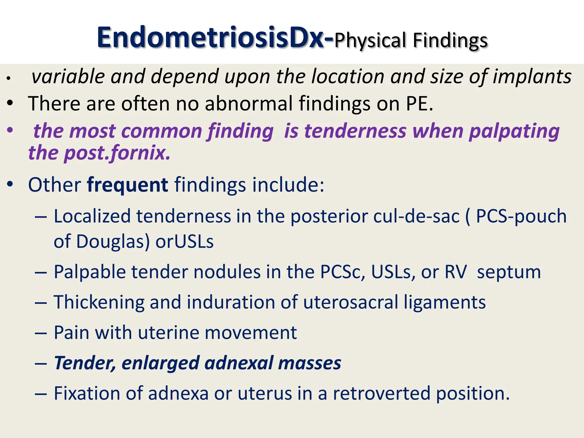 EndometriosisDx-Physical Findings
• variable and depend upon the location and size of implants
• There are often no abnormal findings on PE.
• the most common finding is tenderness when palpating
the post.fornix.
• Other frequent findings include:
– Localized tenderness in the posterior cul-de-sac ( PCS-pouch
of Douglas) orUSLs
– Palpable tender nodules in the PCSc, USLs, or RV septum
– Thickening and induration of uterosacral ligaments
– Pain with uterine movement
– Tender, enlarged adnexal masses
– Fixation of adnexa or uterus in a retroverted position.
 