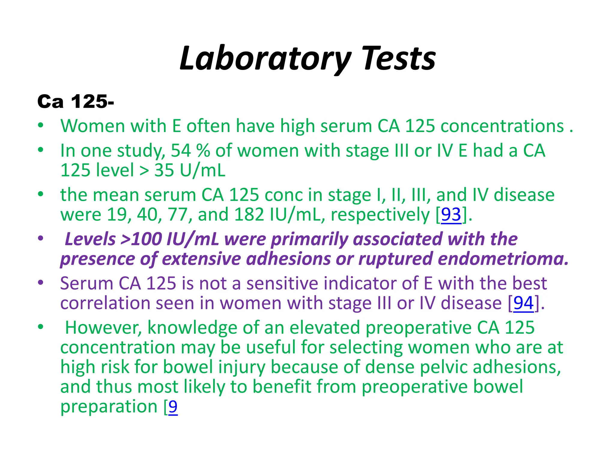 Laboratory Tests
Ca 125-
• Women with E often have high serum CA 125 concentrations .
• In one study, 54 % of women with stage III or IV E had a CA
125 level > 35 U/mL
• the mean serum CA 125 conc in stage I, II, III, and IV disease
were 19, 40, 77, and 182 IU/mL, respectively [93].
• Levels >100 IU/mL were primarily associated with the
presence of extensive adhesions or ruptured endometrioma.
• Serum CA 125 is not a sensitive indicator of E with the best
correlation seen in women with stage III or IV disease [94].
• However, knowledge of an elevated preoperative CA 125
concentration may be useful for selecting women who are at
high risk for bowel injury because of dense pelvic adhesions,
and thus most likely to benefit from preoperative bowel
preparation [9
 