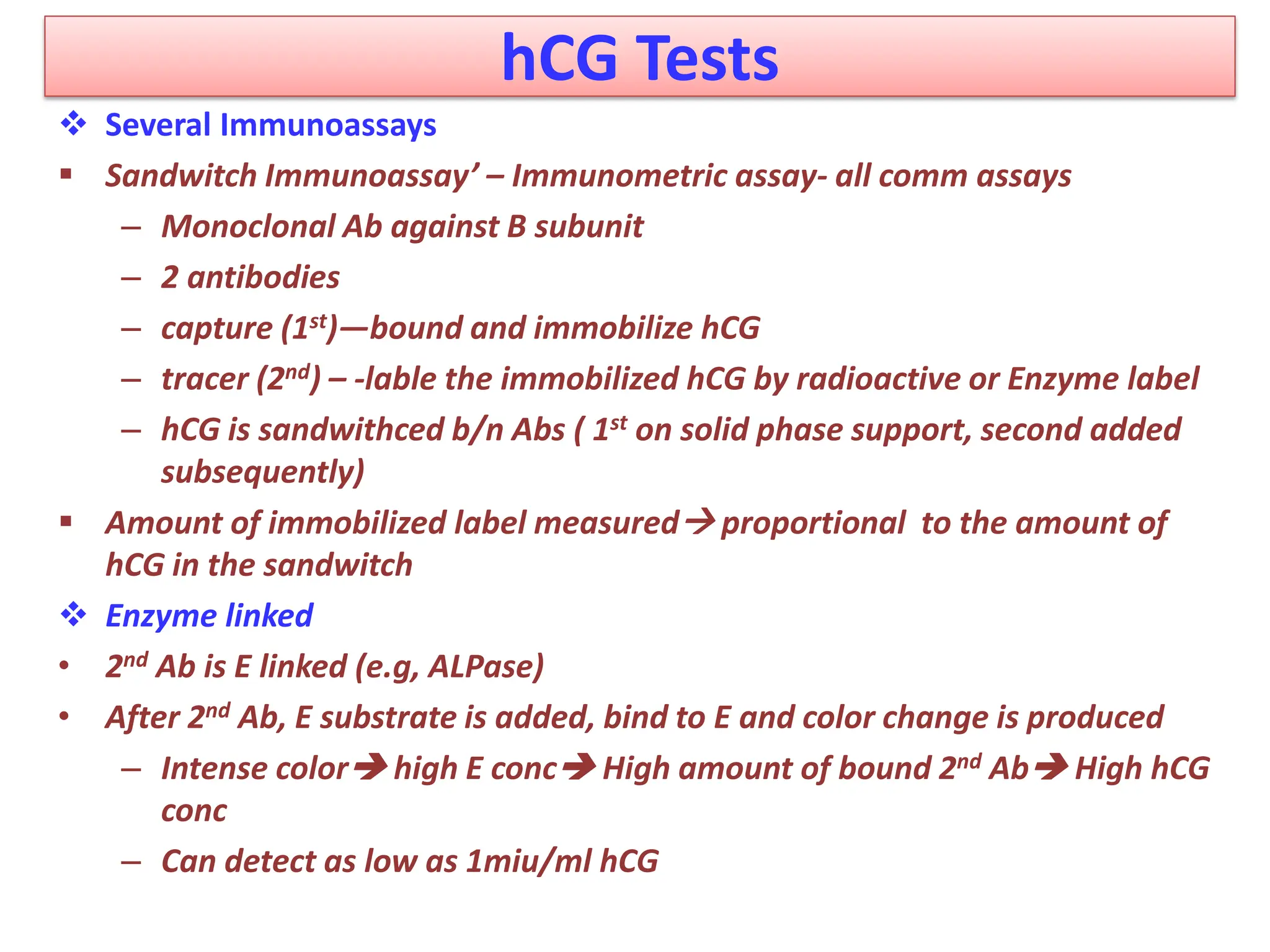 hCG Tests
 Several Immunoassays
 Sandwitch Immunoassay’ – Immunometric assay- all comm assays
– Monoclonal Ab against B subunit
– 2 antibodies
– capture (1st)—bound and immobilize hCG
– tracer (2nd) – -lable the immobilized hCG by radioactive or Enzyme label
– hCG is sandwithced b/n Abs ( 1st on solid phase support, second added
subsequently)
 Amount of immobilized label measured proportional to the amount of
hCG in the sandwitch
 Enzyme linked
• 2nd Ab is E linked (e.g, ALPase)
• After 2nd Ab, E substrate is added, bind to E and color change is produced
– Intense color high E conc High amount of bound 2nd Ab High hCG
conc
– Can detect as low as 1miu/ml hCG
 