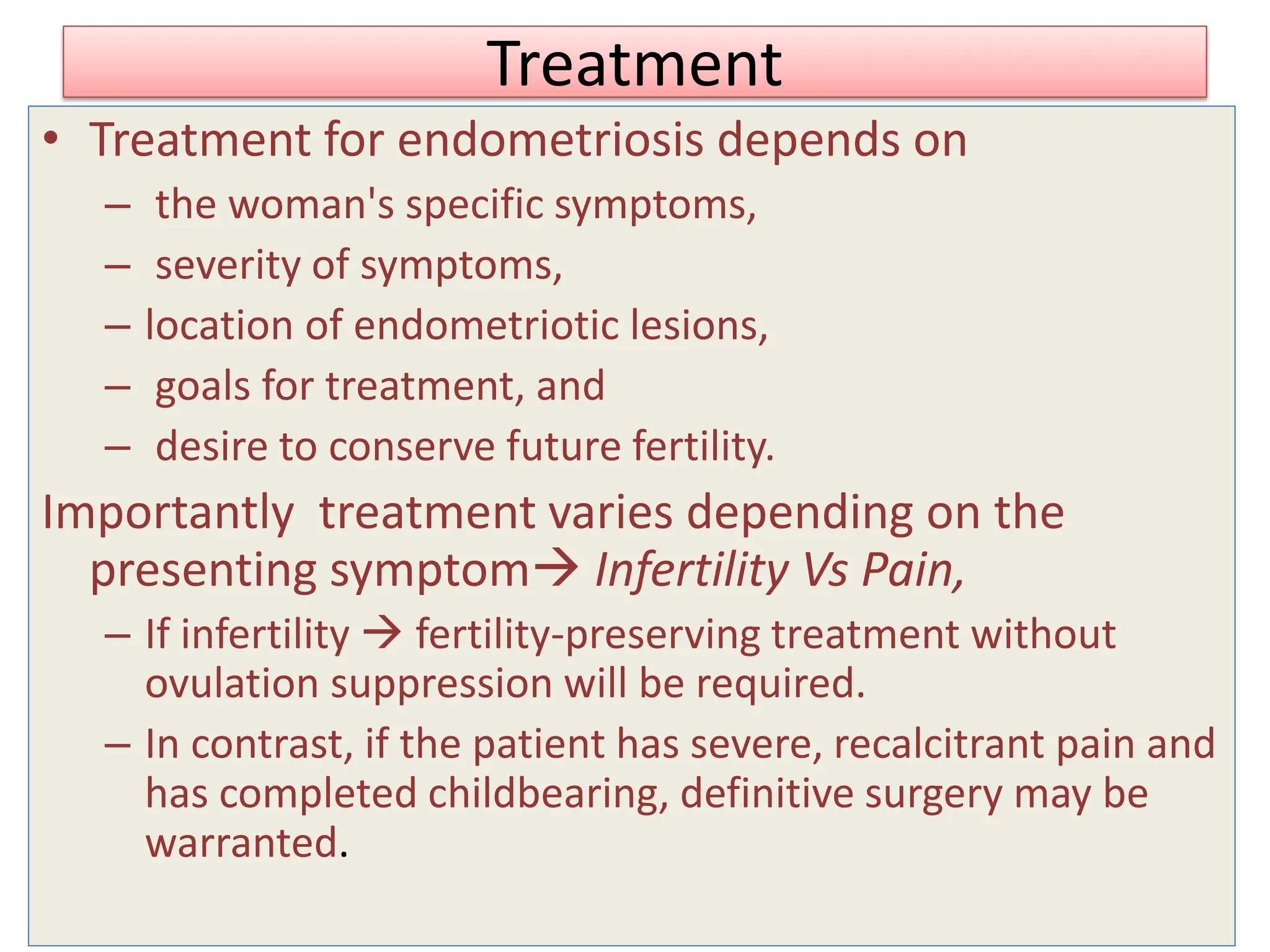 Treatment
• Treatment for endometriosis depends on
– the woman's specific symptoms,
– severity of symptoms,
– location of endometriotic lesions,
– goals for treatment, and
– desire to conserve future fertility.
Importantly treatment varies depending on the
presenting symptom Infertility Vs Pain,
– If infertility  fertility-preserving treatment without
ovulation suppression will be required.
– In contrast, if the patient has severe, recalcitrant pain and
has completed childbearing, definitive surgery may be
warranted.
 