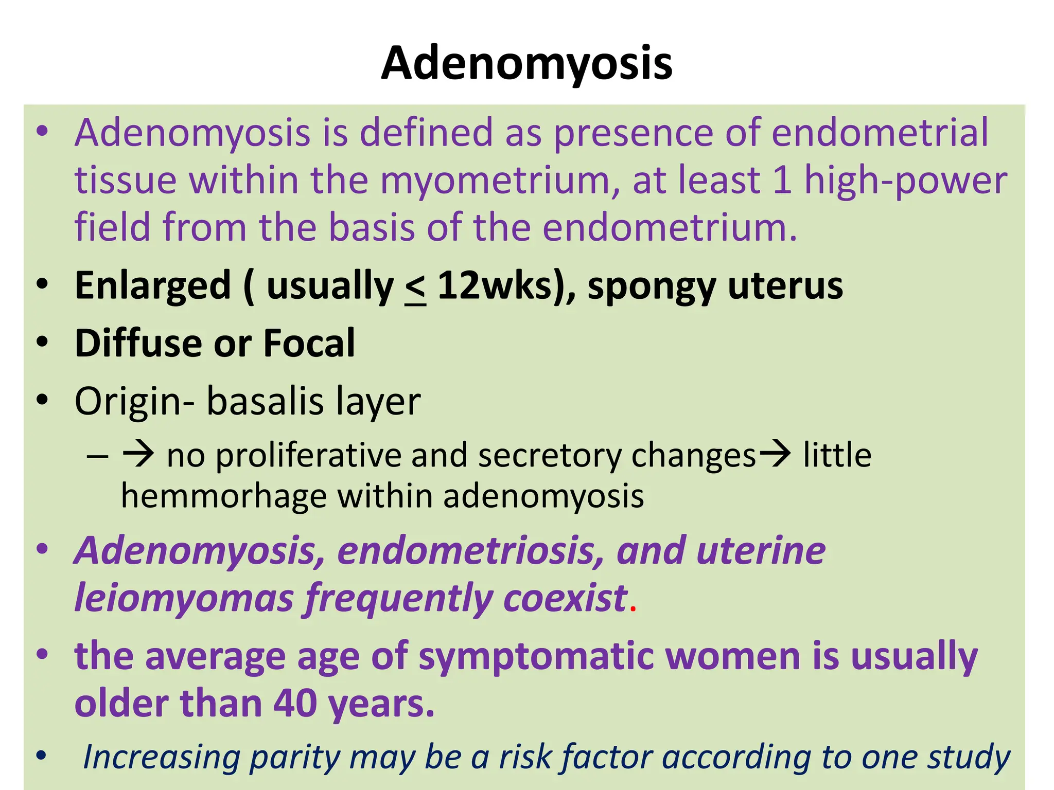 Adenomyosis
• Adenomyosis is defined as presence of endometrial
tissue within the myometrium, at least 1 high-power
field from the basis of the endometrium.
• Enlarged ( usually < 12wks), spongy uterus
• Diffuse or Focal
• Origin- basalis layer
–  no proliferative and secretory changes little
hemmorhage within adenomyosis
• Adenomyosis, endometriosis, and uterine
leiomyomas frequently coexist.
• the average age of symptomatic women is usually
older than 40 years.
• Increasing parity may be a risk factor according to one study
 