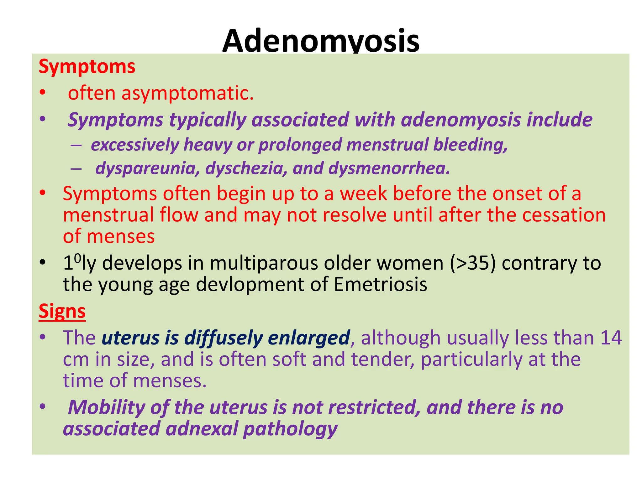 Adenomyosis
Symptoms
• often asymptomatic.
• Symptoms typically associated with adenomyosis include
– excessively heavy or prolonged menstrual bleeding,
– dyspareunia, dyschezia, and dysmenorrhea.
• Symptoms often begin up to a week before the onset of a
menstrual flow and may not resolve until after the cessation
of menses
• 10ly develops in multiparous older women (>35) contrary to
the young age devlopment of Emetriosis
Signs
• The uterus is diffusely enlarged, although usually less than 14
cm in size, and is often soft and tender, particularly at the
time of menses.
• Mobility of the uterus is not restricted, and there is no
associated adnexal pathology
 
