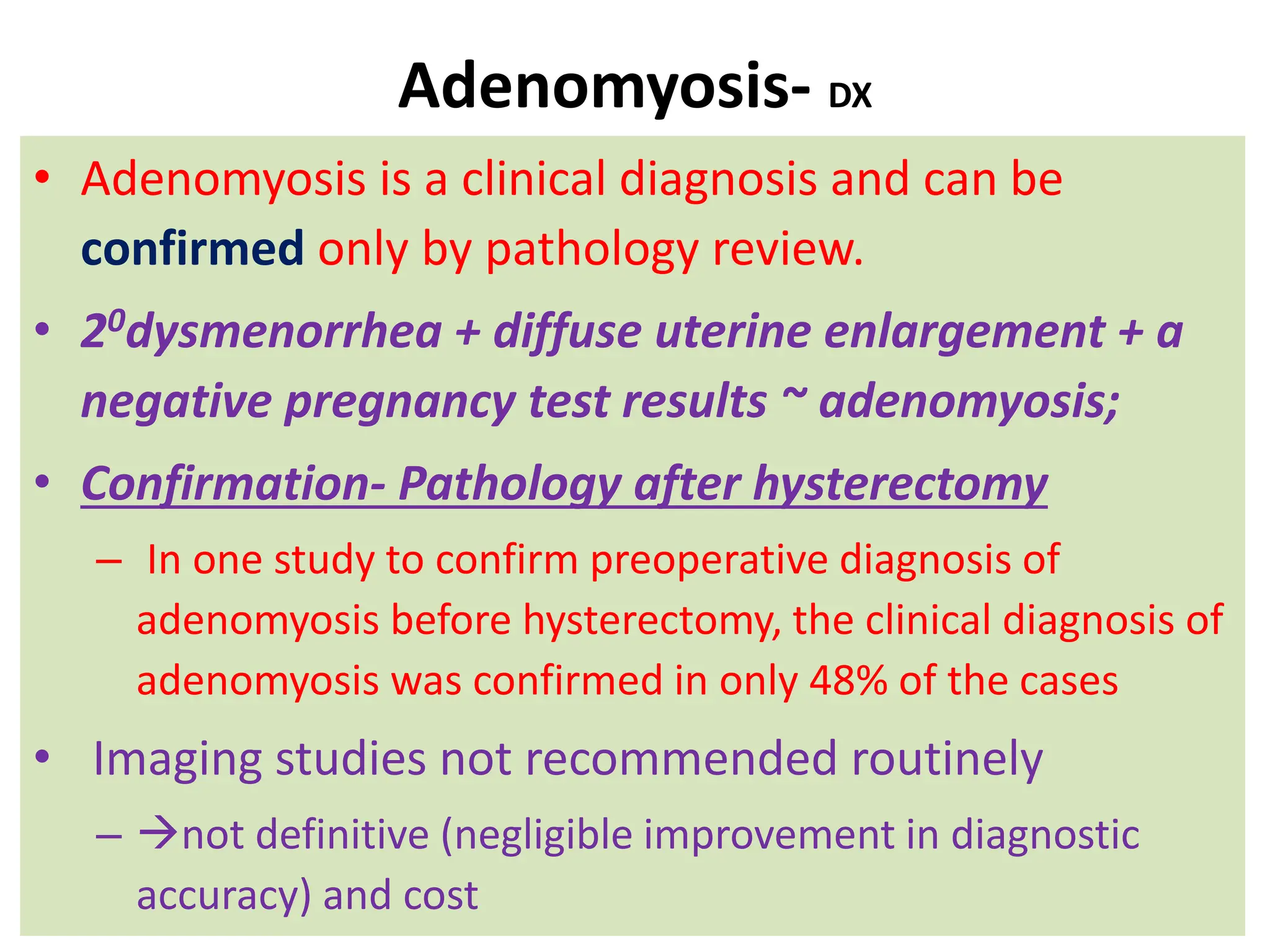 Adenomyosis- DX
• Adenomyosis is a clinical diagnosis and can be
confirmed only by pathology review.
• 20dysmenorrhea + diffuse uterine enlargement + a
negative pregnancy test results ~ adenomyosis;
• Confirmation- Pathology after hysterectomy
– In one study to confirm preoperative diagnosis of
adenomyosis before hysterectomy, the clinical diagnosis of
adenomyosis was confirmed in only 48% of the cases
• Imaging studies not recommended routinely
– not definitive (negligible improvement in diagnostic
accuracy) and cost
 