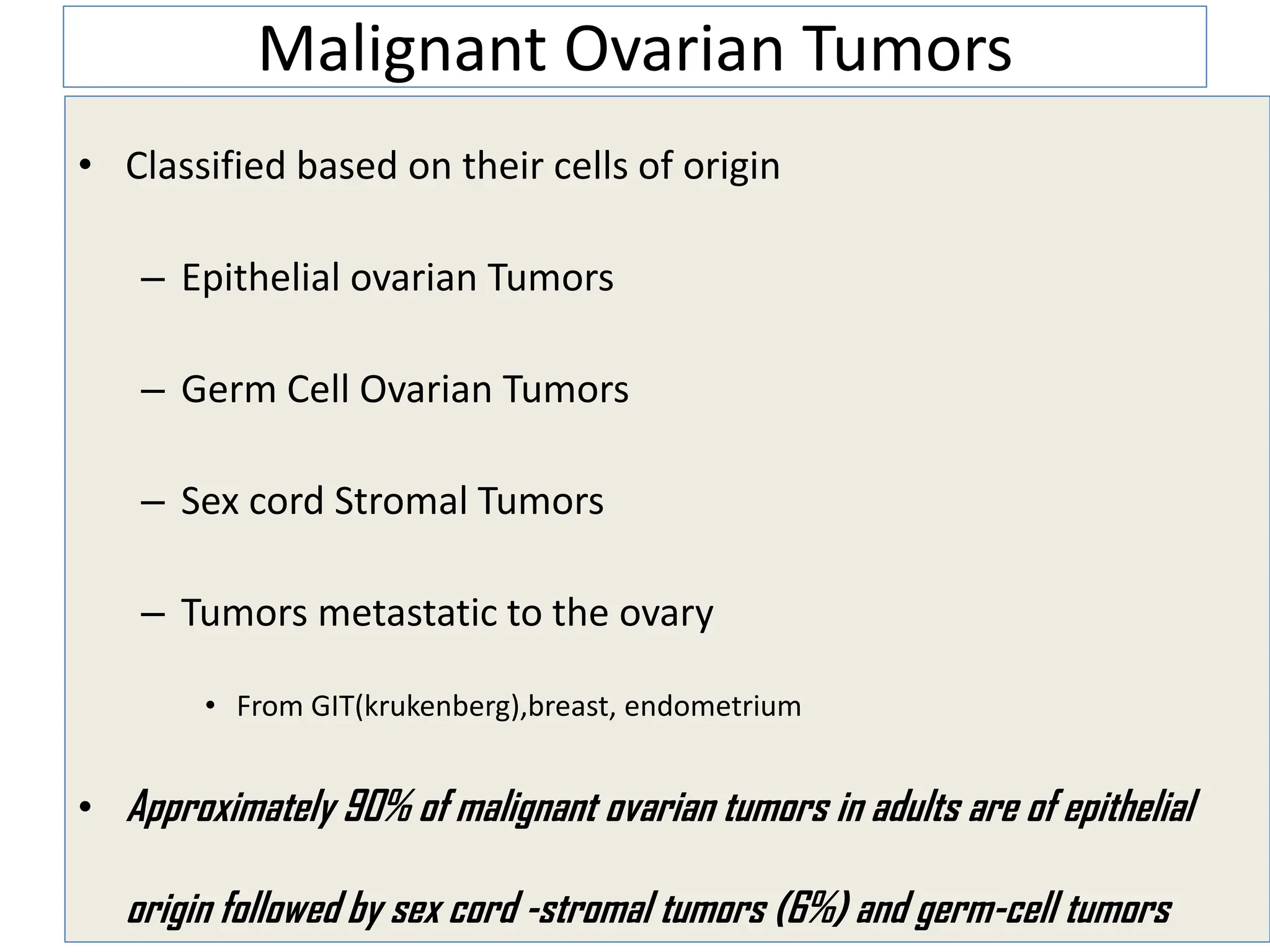 Malignant Ovarian Tumors
• Classified based on their cells of origin
– Epithelial ovarian Tumors
– Germ Cell Ovarian Tumors
– Sex cord Stromal Tumors
– Tumors metastatic to the ovary
• From GIT(krukenberg),breast, endometrium
• Approximately 90% of malignant ovarian tumors in adults are of epithelial
origin followed by sex cord -stromal tumors (6%) and germ-cell tumors
 