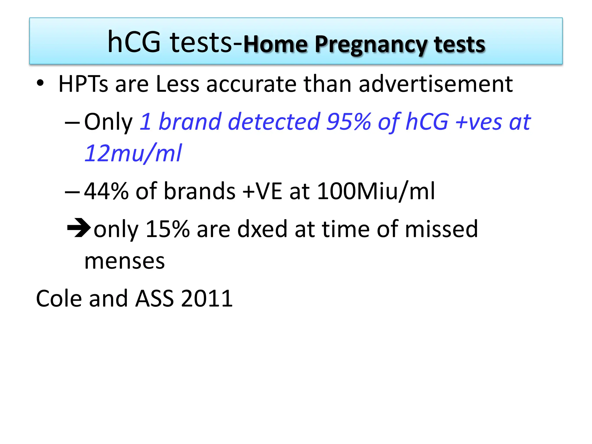 hCG tests-Home Pregnancy tests
• HPTs are Less accurate than advertisement
–Only 1 brand detected 95% of hCG +ves at
12mu/ml
–44% of brands +VE at 100Miu/ml
only 15% are dxed at time of missed
menses
Cole and ASS 2011
 