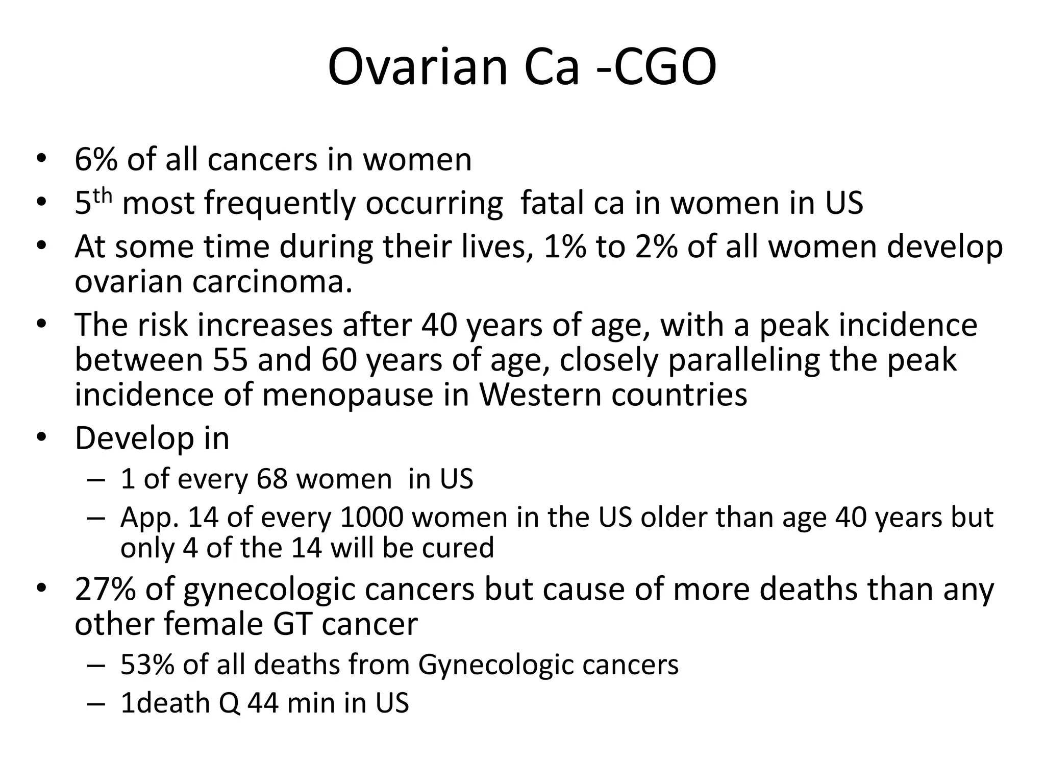 Ovarian Ca -CGO
• 6% of all cancers in women
• 5th most frequently occurring fatal ca in women in US
• At some time during their lives, 1% to 2% of all women develop
ovarian carcinoma.
• The risk increases after 40 years of age, with a peak incidence
between 55 and 60 years of age, closely paralleling the peak
incidence of menopause in Western countries
• Develop in
– 1 of every 68 women in US
– App. 14 of every 1000 women in the US older than age 40 years but
only 4 of the 14 will be cured
• 27% of gynecologic cancers but cause of more deaths than any
other female GT cancer
– 53% of all deaths from Gynecologic cancers
– 1death Q 44 min in US
 