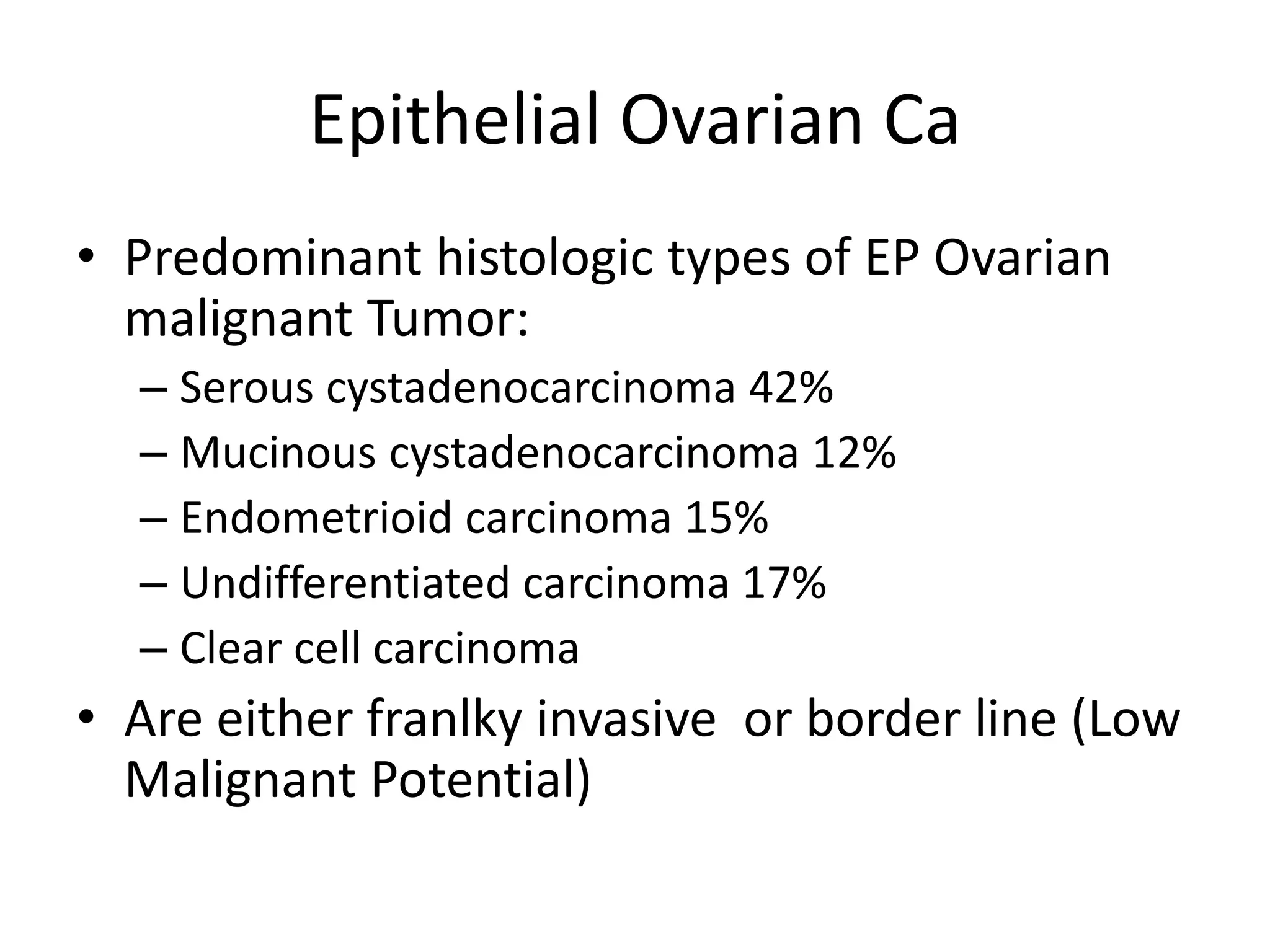 Epithelial Ovarian Ca
• Predominant histologic types of EP Ovarian
malignant Tumor:
– Serous cystadenocarcinoma 42%
– Mucinous cystadenocarcinoma 12%
– Endometrioid carcinoma 15%
– Undifferentiated carcinoma 17%
– Clear cell carcinoma
• Are either franlky invasive or border line (Low
Malignant Potential)
 