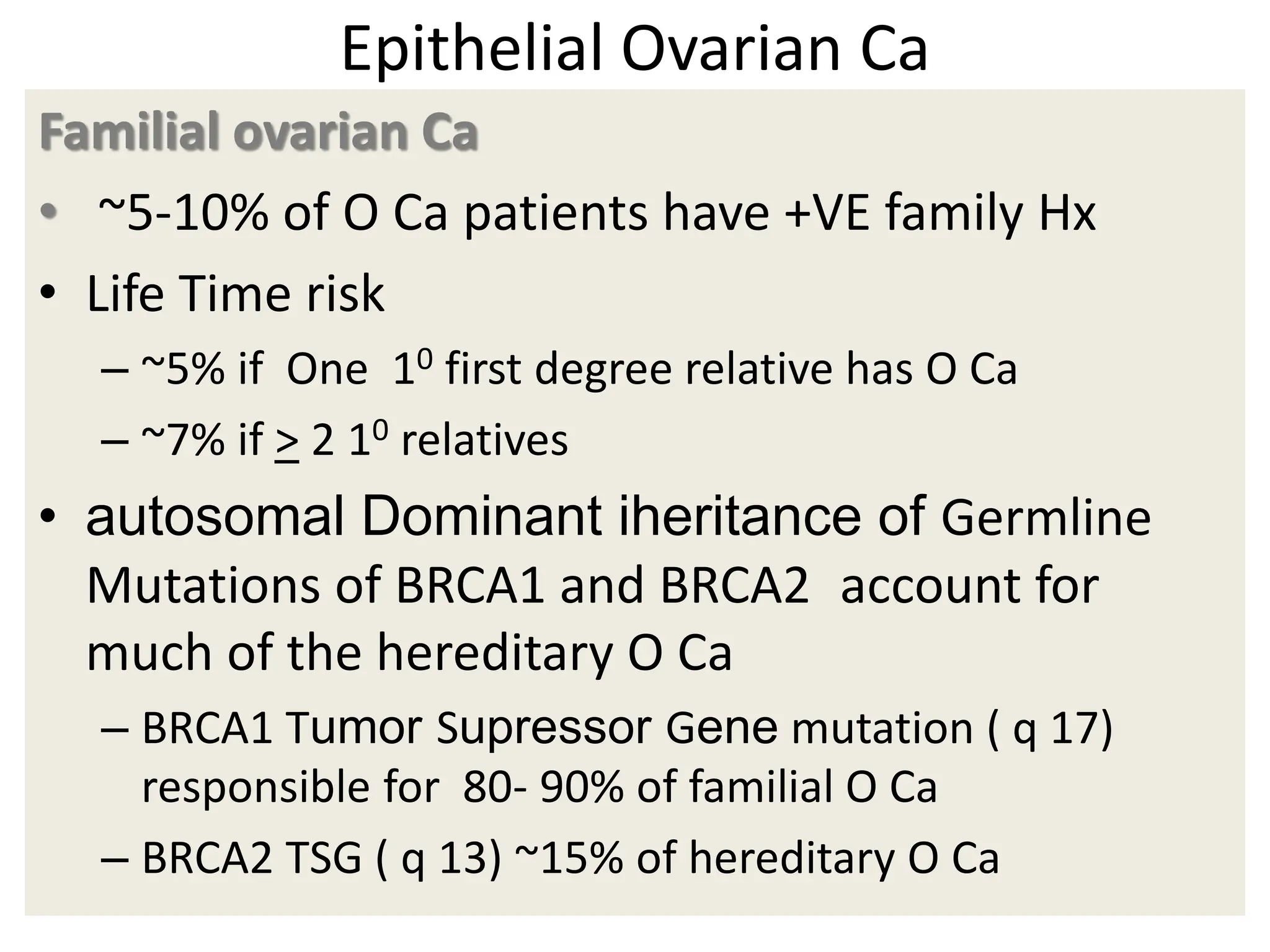 Epithelial Ovarian Ca
Familial ovarian Ca
• ~5-10% of O Ca patients have +VE family Hx
• Life Time risk
– ~5% if One 10 first degree relative has O Ca
– ~7% if > 2 10 relatives
• autosomal Dominant iheritance of Germline
Mutations of BRCA1 and BRCA2 account for
much of the hereditary O Ca
– BRCA1 Tumor Supressor Gene mutation ( q 17)
responsible for 80- 90% of familial O Ca
– BRCA2 TSG ( q 13) ~15% of hereditary O Ca
 