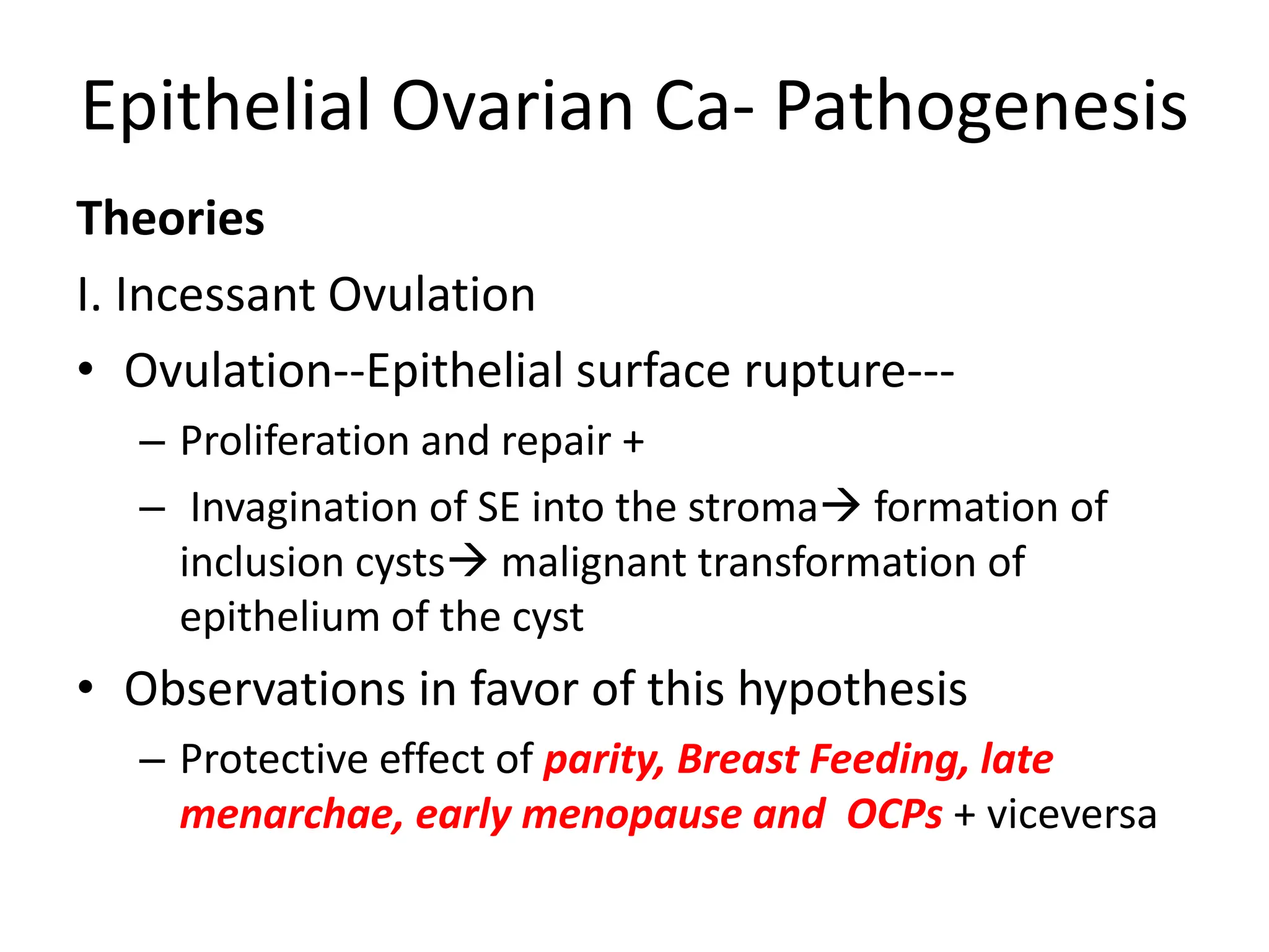 Epithelial Ovarian Ca- Pathogenesis
Theories
I. Incessant Ovulation
• Ovulation--Epithelial surface rupture---
– Proliferation and repair +
– Invagination of SE into the stroma formation of
inclusion cysts malignant transformation of
epithelium of the cyst
• Observations in favor of this hypothesis
– Protective effect of parity, Breast Feeding, late
menarchae, early menopause and OCPs + viceversa
 