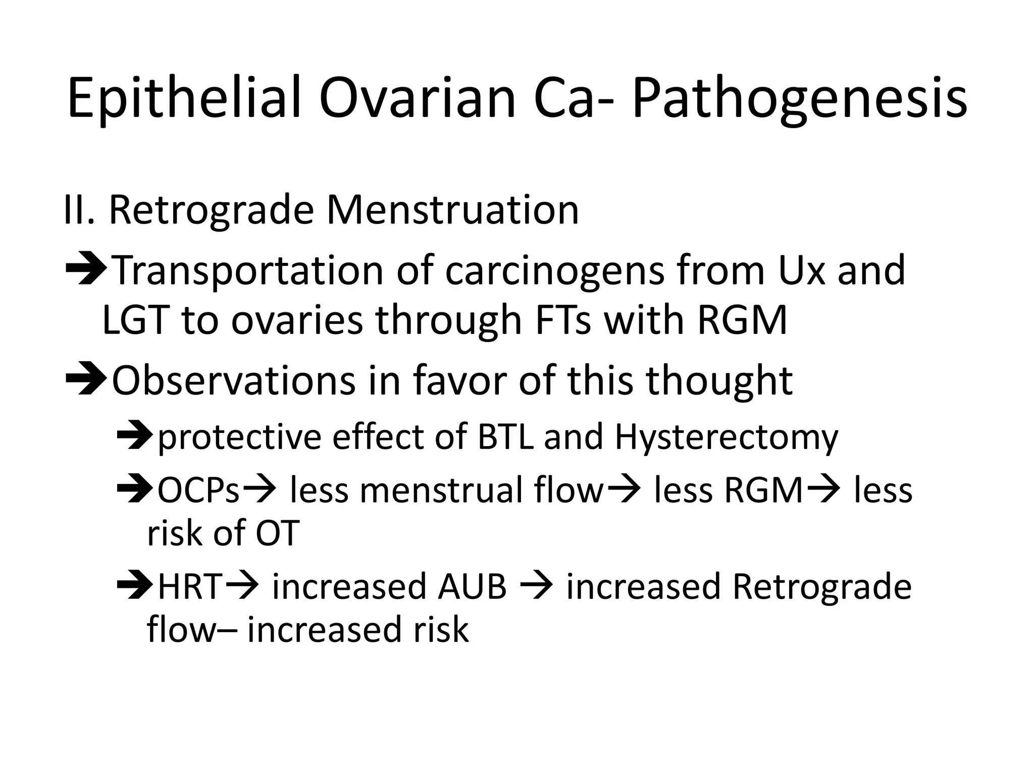 Epithelial Ovarian Ca- Pathogenesis
II. Retrograde Menstruation
Transportation of carcinogens from Ux and
LGT to ovaries through FTs with RGM
Observations in favor of this thought
protective effect of BTL and Hysterectomy
OCPs less menstrual flow less RGM less
risk of OT
HRT increased AUB  increased Retrograde
flow– increased risk
 
