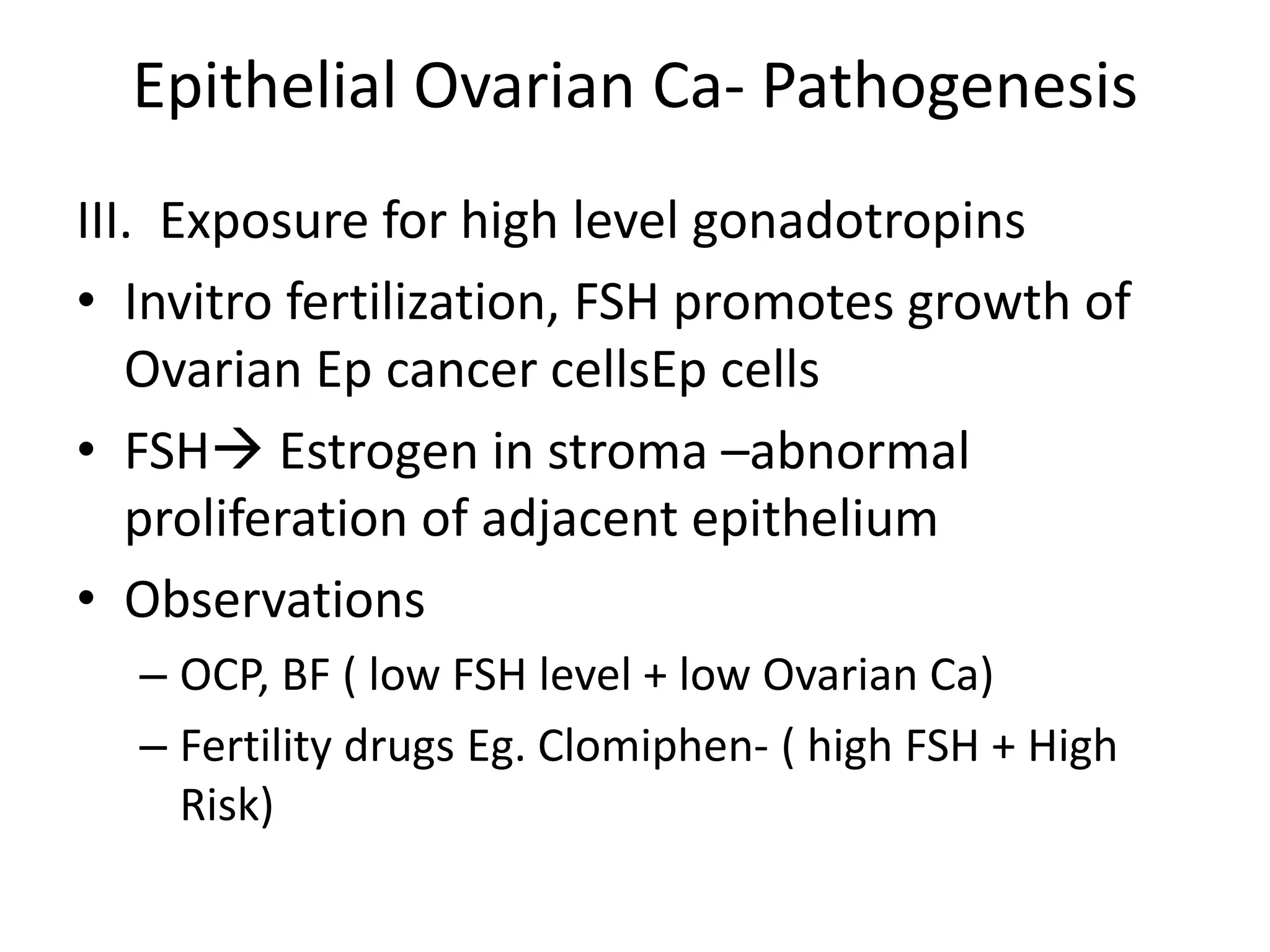 Epithelial Ovarian Ca- Pathogenesis
III. Exposure for high level gonadotropins
• Invitro fertilization, FSH promotes growth of
Ovarian Ep cancer cellsEp cells
• FSH Estrogen in stroma –abnormal
proliferation of adjacent epithelium
• Observations
– OCP, BF ( low FSH level + low Ovarian Ca)
– Fertility drugs Eg. Clomiphen- ( high FSH + High
Risk)
 