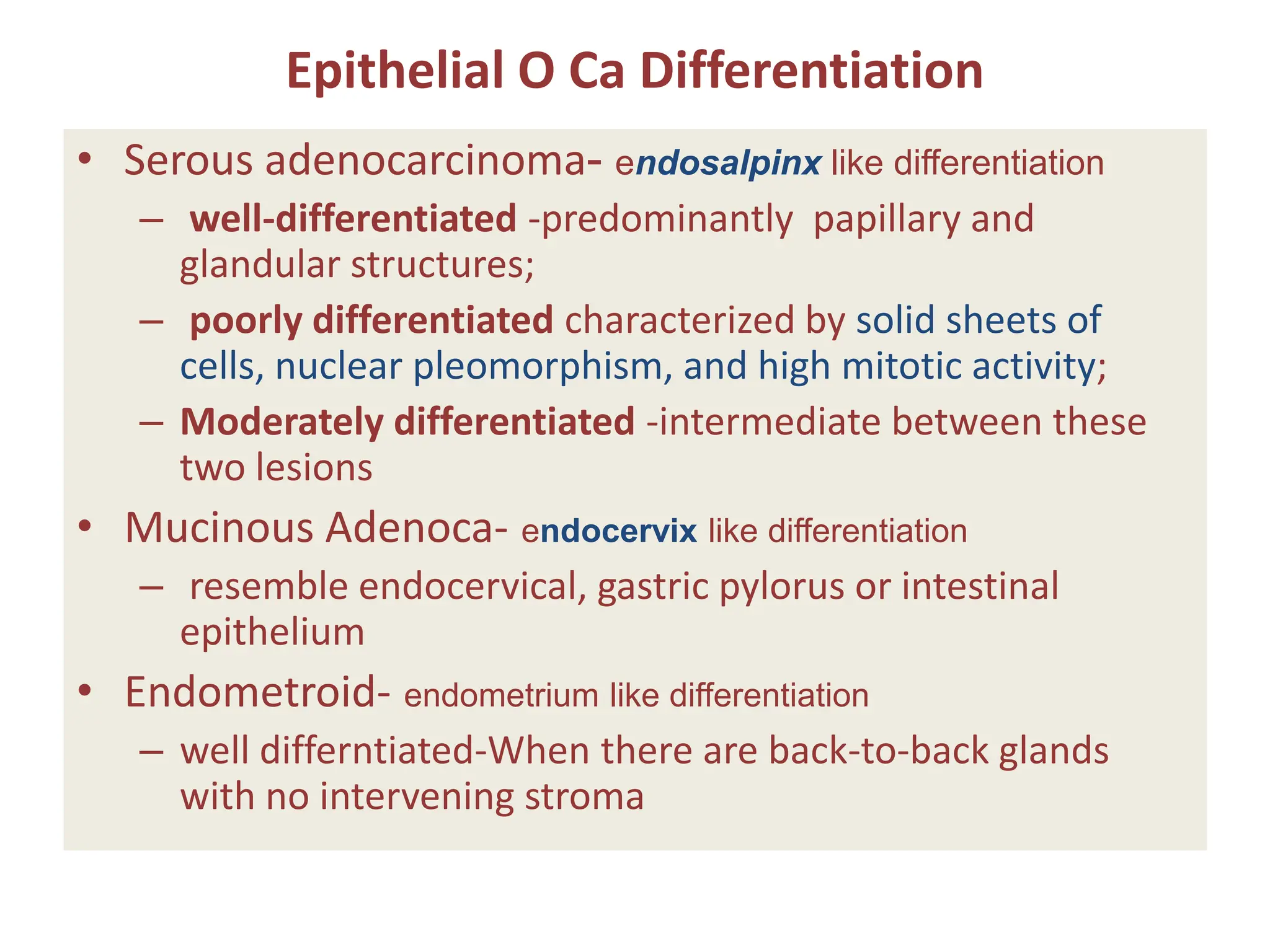 Epithelial O Ca Differentiation
• Serous adenocarcinoma- endosalpinx like differentiation
– well-differentiated -predominantly papillary and
glandular structures;
– poorly differentiated characterized by solid sheets of
cells, nuclear pleomorphism, and high mitotic activity;
– Moderately differentiated -intermediate between these
two lesions
• Mucinous Adenoca- endocervix like differentiation
– resemble endocervical, gastric pylorus or intestinal
epithelium
• Endometroid- endometrium like differentiation
– well differntiated-When there are back-to-back glands
with no intervening stroma
 