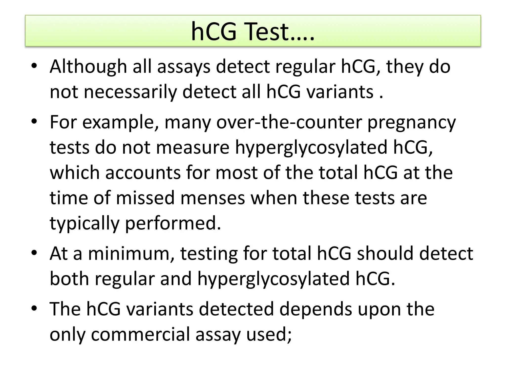 hCG Test….
• Although all assays detect regular hCG, they do
not necessarily detect all hCG variants .
• For example, many over-the-counter pregnancy
tests do not measure hyperglycosylated hCG,
which accounts for most of the total hCG at the
time of missed menses when these tests are
typically performed.
• At a minimum, testing for total hCG should detect
both regular and hyperglycosylated hCG.
• The hCG variants detected depends upon the
only commercial assay used;
 
