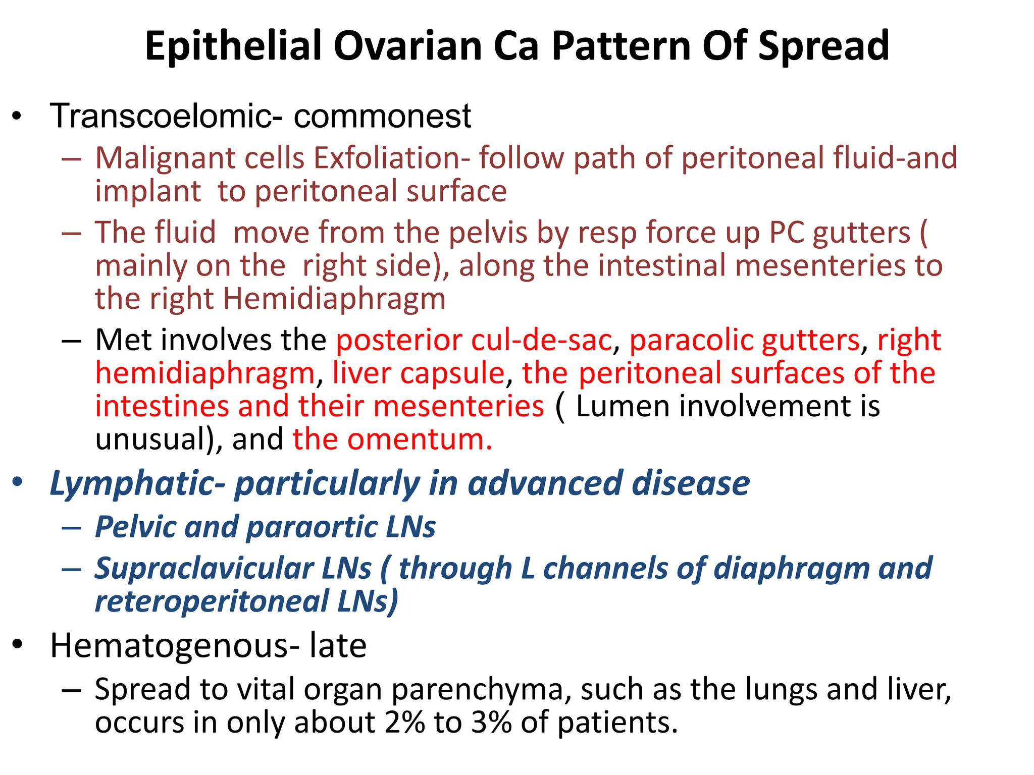 Epithelial Ovarian Ca Pattern Of Spread
• Transcoelomic- commonest
– Malignant cells Exfoliation- follow path of peritoneal fluid-and
implant to peritoneal surface
– The fluid move from the pelvis by resp force up PC gutters (
mainly on the right side), along the intestinal mesenteries to
the right Hemidiaphragm
– Met involves the posterior cul-de-sac, paracolic gutters, right
hemidiaphragm, liver capsule, the peritoneal surfaces of the
intestines and their mesenteries ( Lumen involvement is
unusual), and the omentum.
• Lymphatic- particularly in advanced disease
– Pelvic and paraortic LNs
– Supraclavicular LNs ( through L channels of diaphragm and
reteroperitoneal LNs)
• Hematogenous- late
– Spread to vital organ parenchyma, such as the lungs and liver,
occurs in only about 2% to 3% of patients.
 