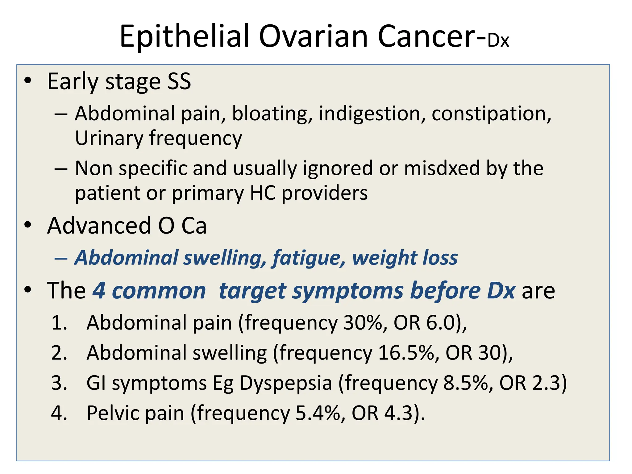 Epithelial Ovarian Cancer-Dx
• Early stage SS
– Abdominal pain, bloating, indigestion, constipation,
Urinary frequency
– Non specific and usually ignored or misdxed by the
patient or primary HC providers
• Advanced O Ca
– Abdominal swelling, fatigue, weight loss
• The 4 common target symptoms before Dx are
1. Abdominal pain (frequency 30%, OR 6.0),
2. Abdominal swelling (frequency 16.5%, OR 30),
3. GI symptoms Eg Dyspepsia (frequency 8.5%, OR 2.3)
4. Pelvic pain (frequency 5.4%, OR 4.3).
 