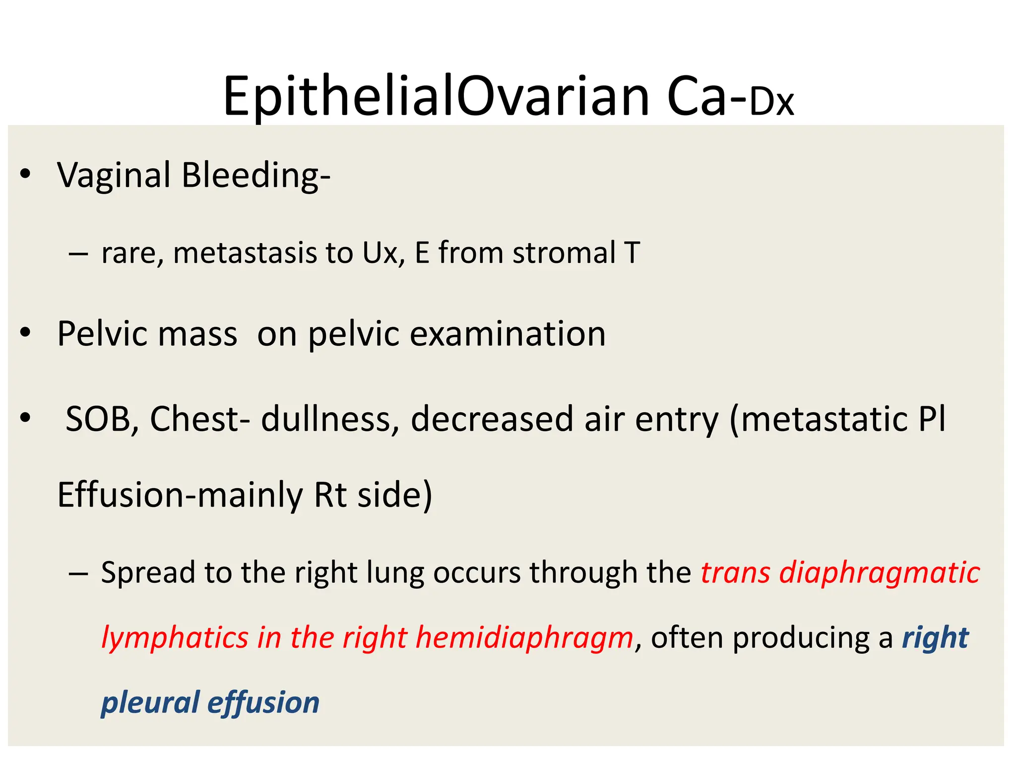 EpithelialOvarian Ca-Dx
• Vaginal Bleeding-
– rare, metastasis to Ux, E from stromal T
• Pelvic mass on pelvic examination
• SOB, Chest- dullness, decreased air entry (metastatic Pl
Effusion-mainly Rt side)
– Spread to the right lung occurs through the trans diaphragmatic
lymphatics in the right hemidiaphragm, often producing a right
pleural effusion
 