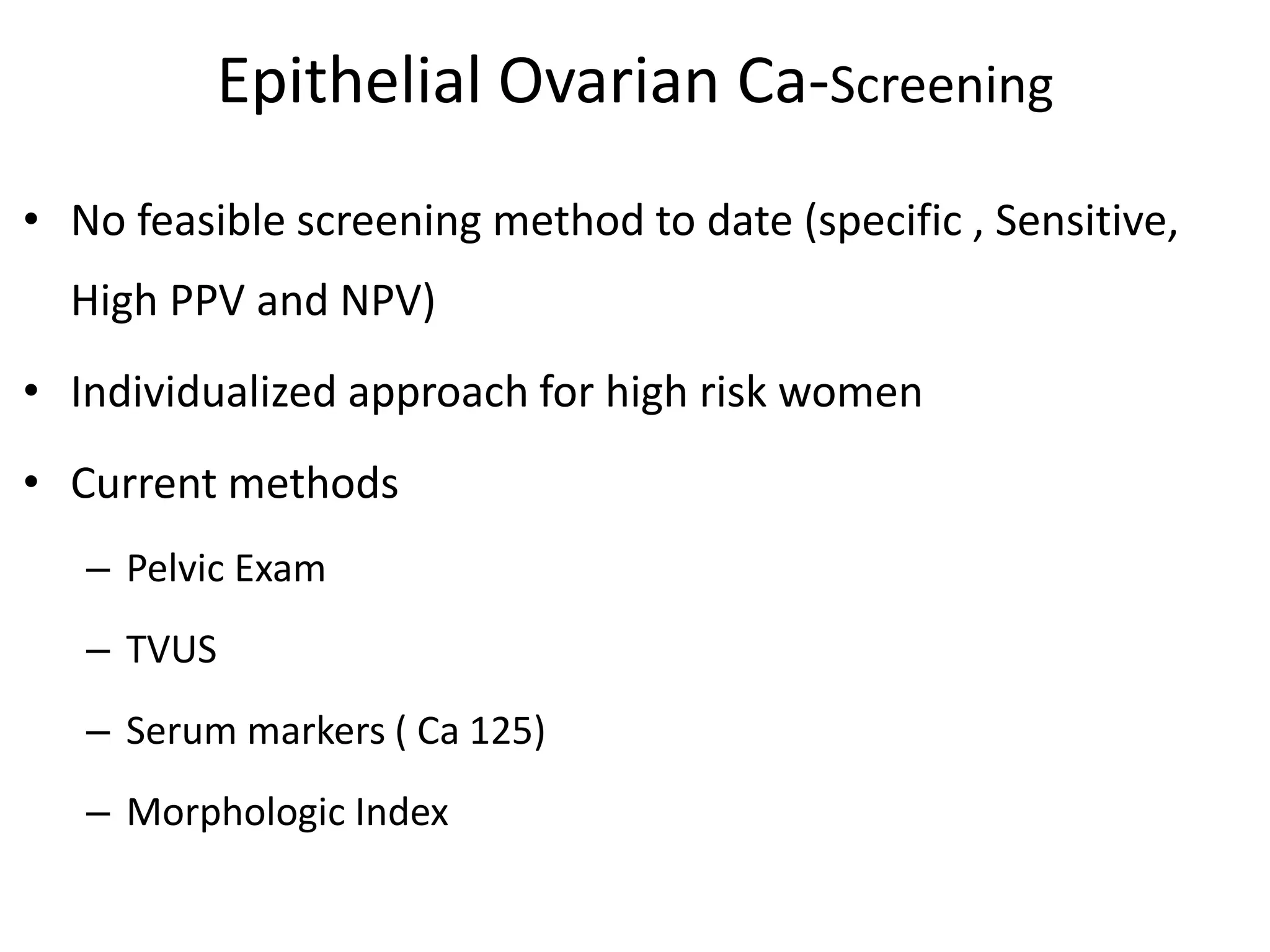Epithelial Ovarian Ca-Screening
• No feasible screening method to date (specific , Sensitive,
High PPV and NPV)
• Individualized approach for high risk women
• Current methods
– Pelvic Exam
– TVUS
– Serum markers ( Ca 125)
– Morphologic Index
 
