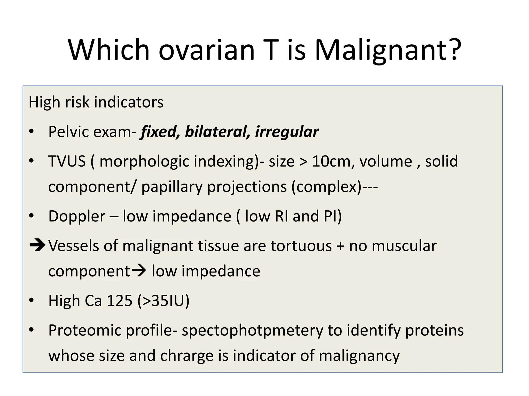 Which ovarian T is Malignant?
High risk indicators
• Pelvic exam- fixed, bilateral, irregular
• TVUS ( morphologic indexing)- size > 10cm, volume , solid
component/ papillary projections (complex)---
• Doppler – low impedance ( low RI and PI)
Vessels of malignant tissue are tortuous + no muscular
component low impedance
• High Ca 125 (>35IU)
• Proteomic profile- spectophotpmetery to identify proteins
whose size and chrarge is indicator of malignancy
 