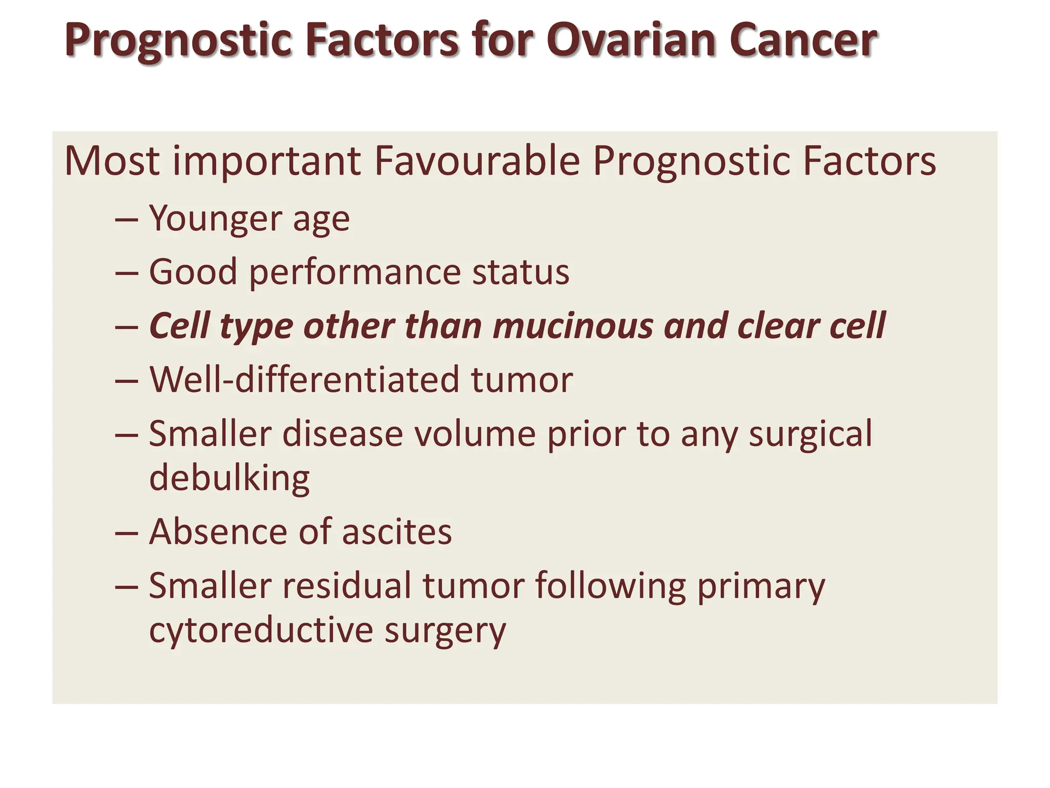 Prognostic Factors for Ovarian Cancer
Most important Favourable Prognostic Factors
– Younger age
– Good performance status
– Cell type other than mucinous and clear cell
– Well-differentiated tumor
– Smaller disease volume prior to any surgical
debulking
– Absence of ascites
– Smaller residual tumor following primary
cytoreductive surgery
 