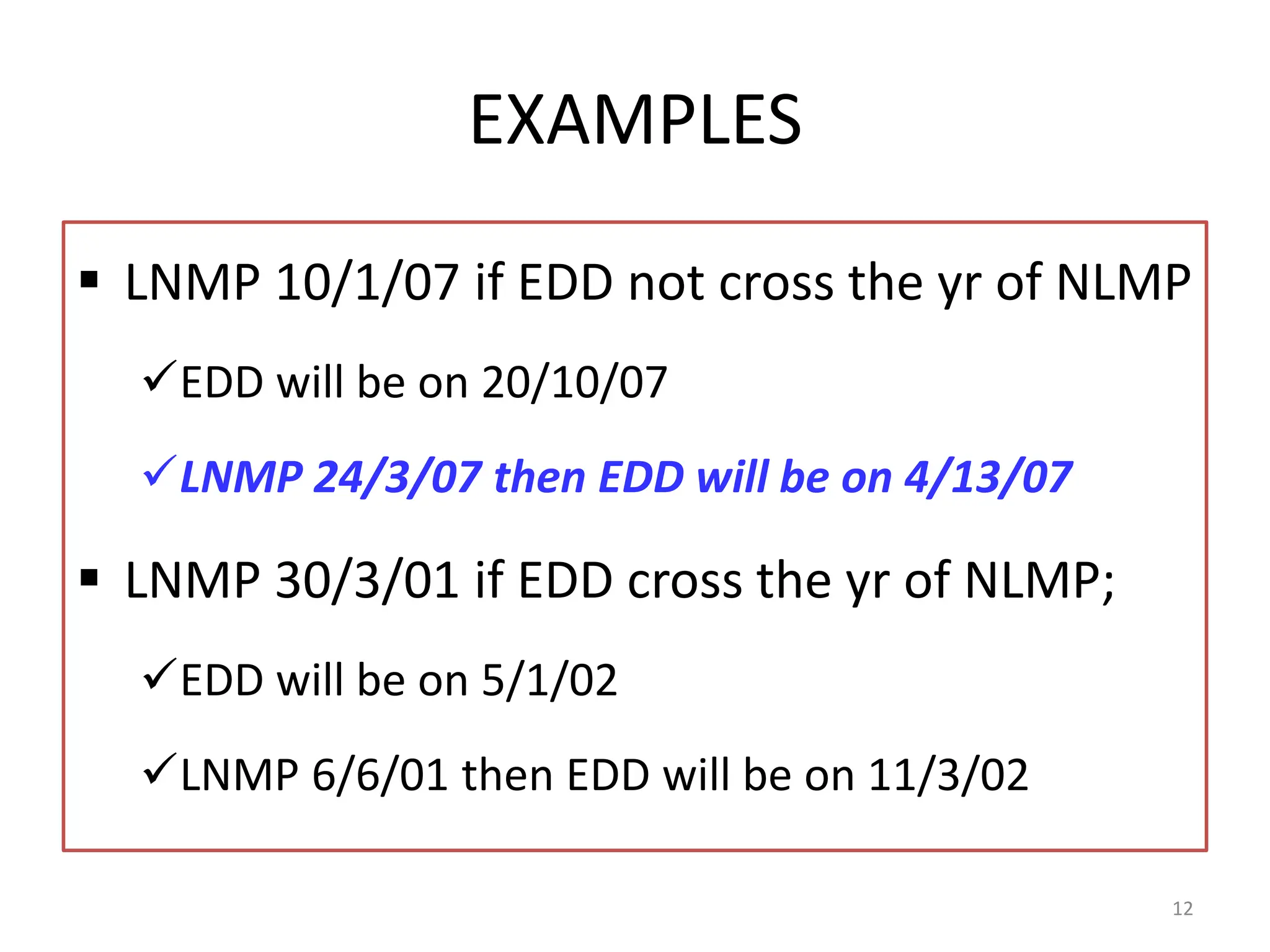EXAMPLES
 LNMP 10/1/07 if EDD not cross the yr of NLMP
EDD will be on 20/10/07
LNMP 24/3/07 then EDD will be on 4/13/07
 LNMP 30/3/01 if EDD cross the yr of NLMP;
EDD will be on 5/1/02
LNMP 6/6/01 then EDD will be on 11/3/02
12
 