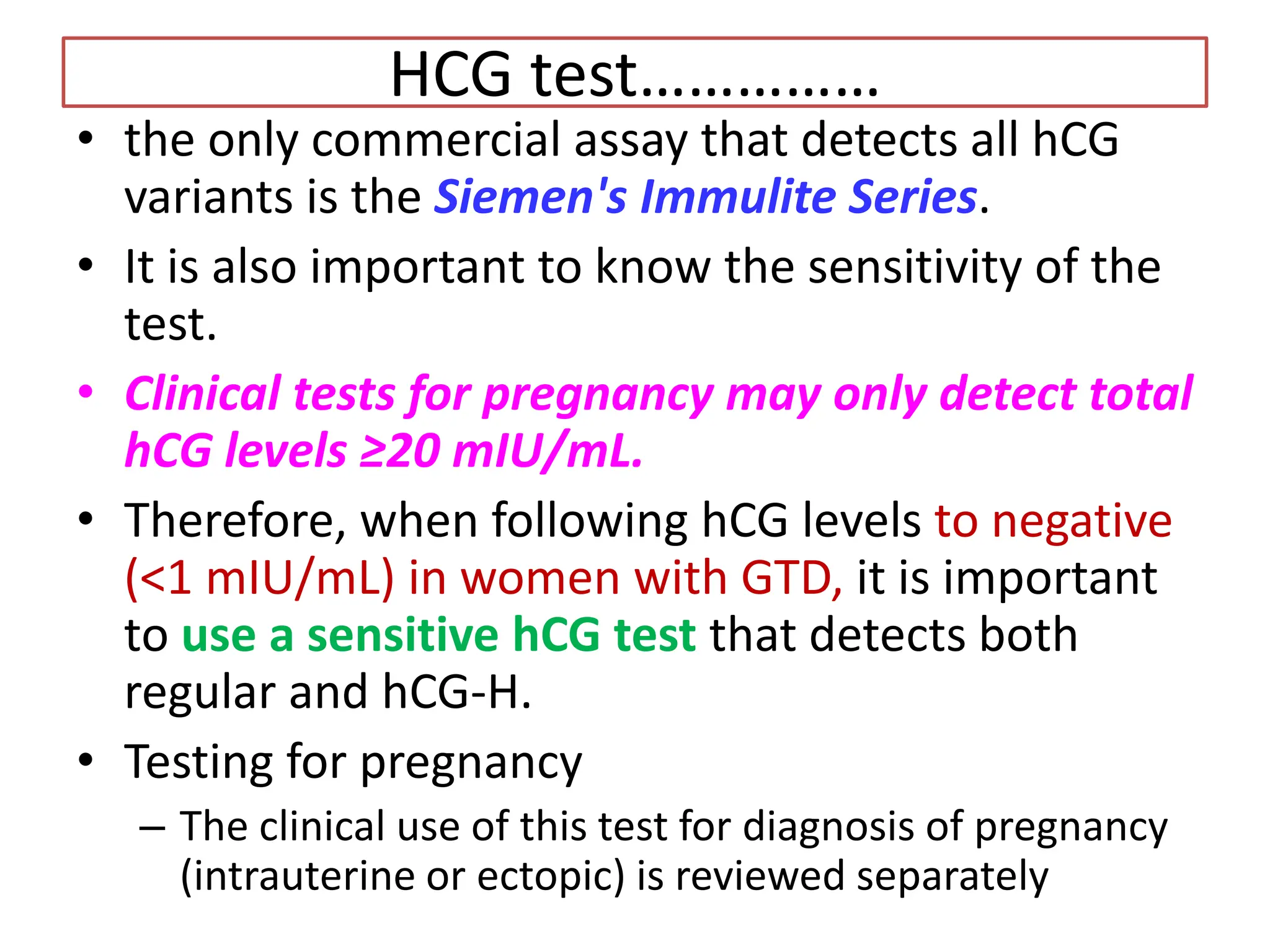 HCG test……………
• the only commercial assay that detects all hCG
variants is the Siemen's Immulite Series.
• It is also important to know the sensitivity of the
test.
• Clinical tests for pregnancy may only detect total
hCG levels ≥20 mIU/mL.
• Therefore, when following hCG levels to negative
(<1 mIU/mL) in women with GTD, it is important
to use a sensitive hCG test that detects both
regular and hCG-H.
• Testing for pregnancy
– The clinical use of this test for diagnosis of pregnancy
(intrauterine or ectopic) is reviewed separately
 