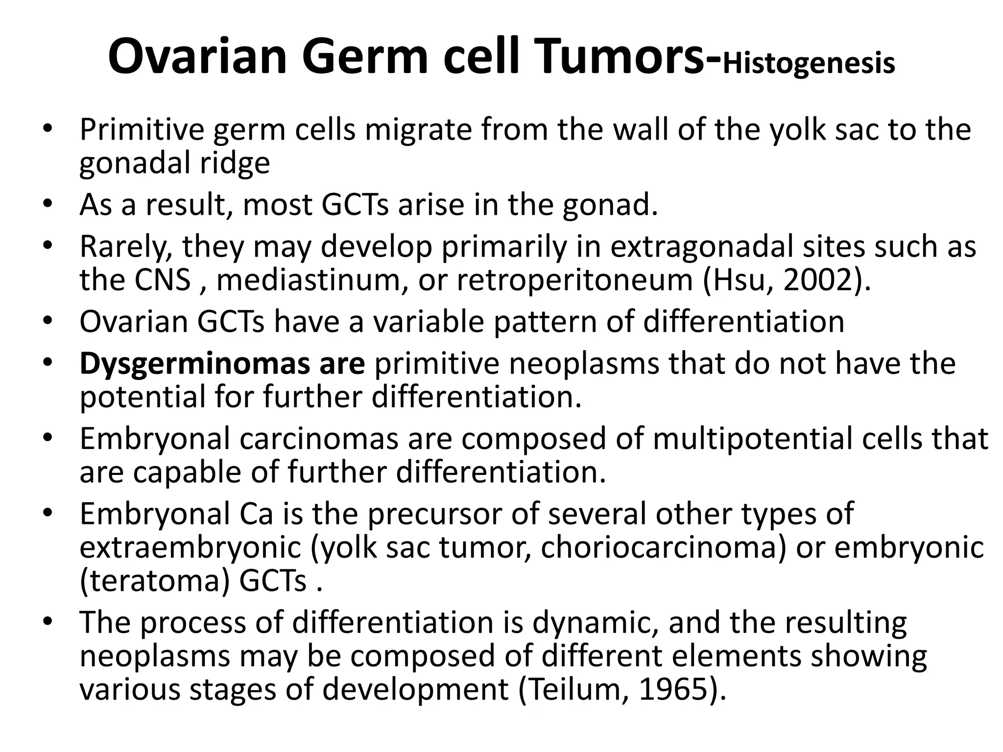 Ovarian Germ cell Tumors-Histogenesis
• Primitive germ cells migrate from the wall of the yolk sac to the
gonadal ridge
• As a result, most GCTs arise in the gonad.
• Rarely, they may develop primarily in extragonadal sites such as
the CNS , mediastinum, or retroperitoneum (Hsu, 2002).
• Ovarian GCTs have a variable pattern of differentiation
• Dysgerminomas are primitive neoplasms that do not have the
potential for further differentiation.
• Embryonal carcinomas are composed of multipotential cells that
are capable of further differentiation.
• Embryonal Ca is the precursor of several other types of
extraembryonic (yolk sac tumor, choriocarcinoma) or embryonic
(teratoma) GCTs .
• The process of differentiation is dynamic, and the resulting
neoplasms may be composed of different elements showing
various stages of development (Teilum, 1965).
 