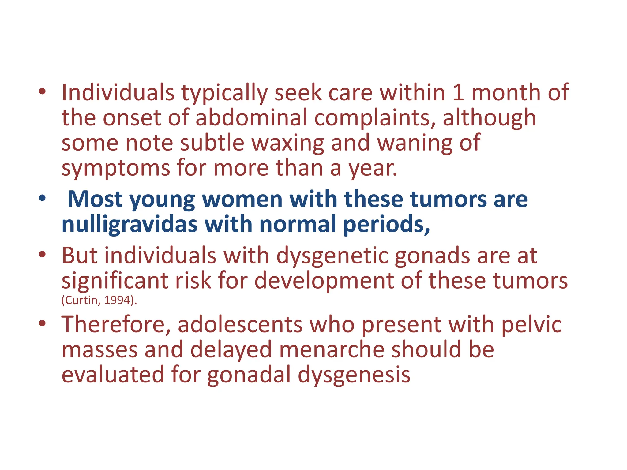 • Individuals typically seek care within 1 month of
the onset of abdominal complaints, although
some note subtle waxing and waning of
symptoms for more than a year.
• Most young women with these tumors are
nulligravidas with normal periods,
• But individuals with dysgenetic gonads are at
significant risk for development of these tumors
(Curtin, 1994).
• Therefore, adolescents who present with pelvic
masses and delayed menarche should be
evaluated for gonadal dysgenesis
 