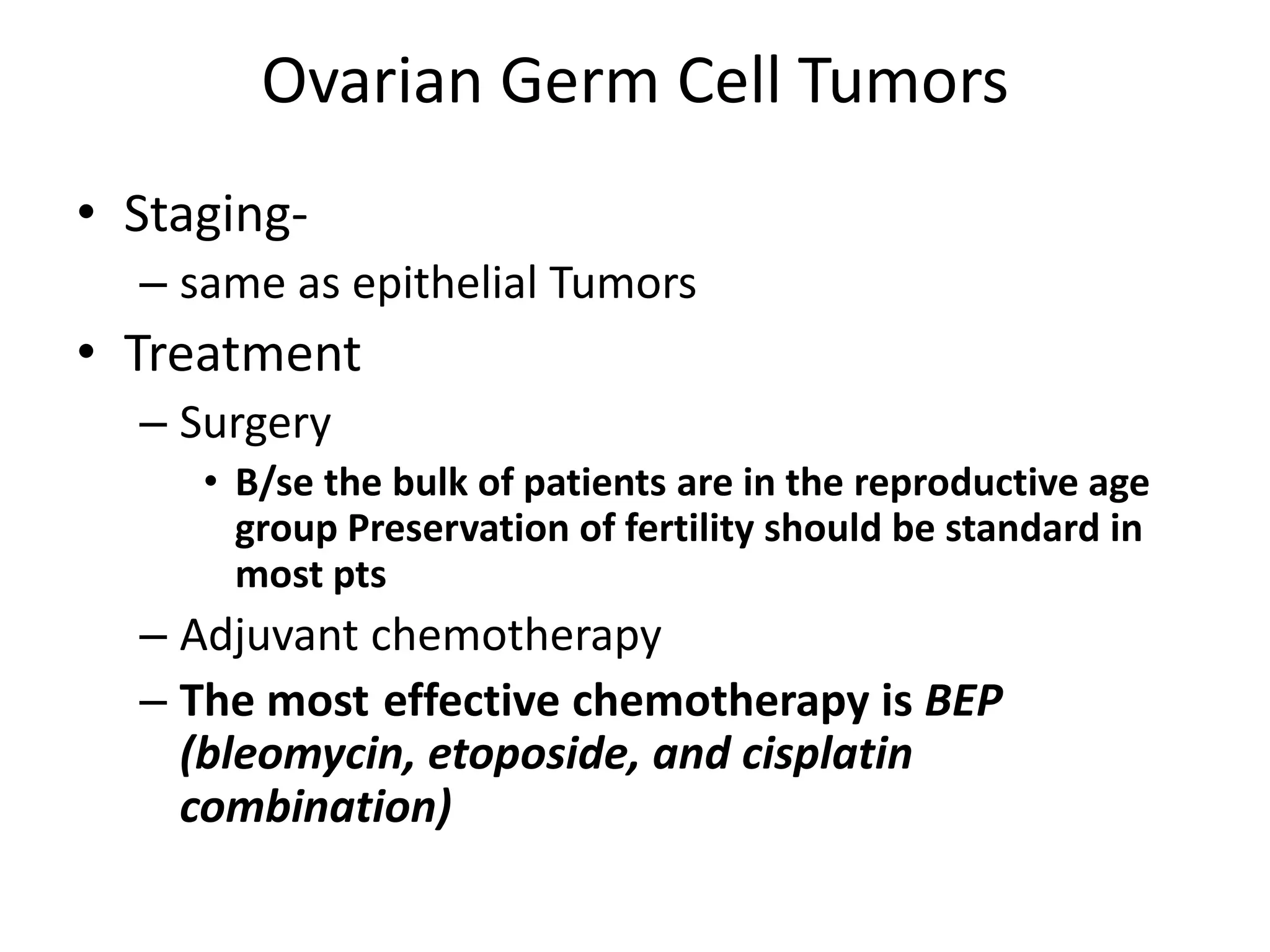 Ovarian Germ Cell Tumors
• Staging-
– same as epithelial Tumors
• Treatment
– Surgery
• B/se the bulk of patients are in the reproductive age
group Preservation of fertility should be standard in
most pts
– Adjuvant chemotherapy
– The most effective chemotherapy is BEP
(bleomycin, etoposide, and cisplatin
combination)
 