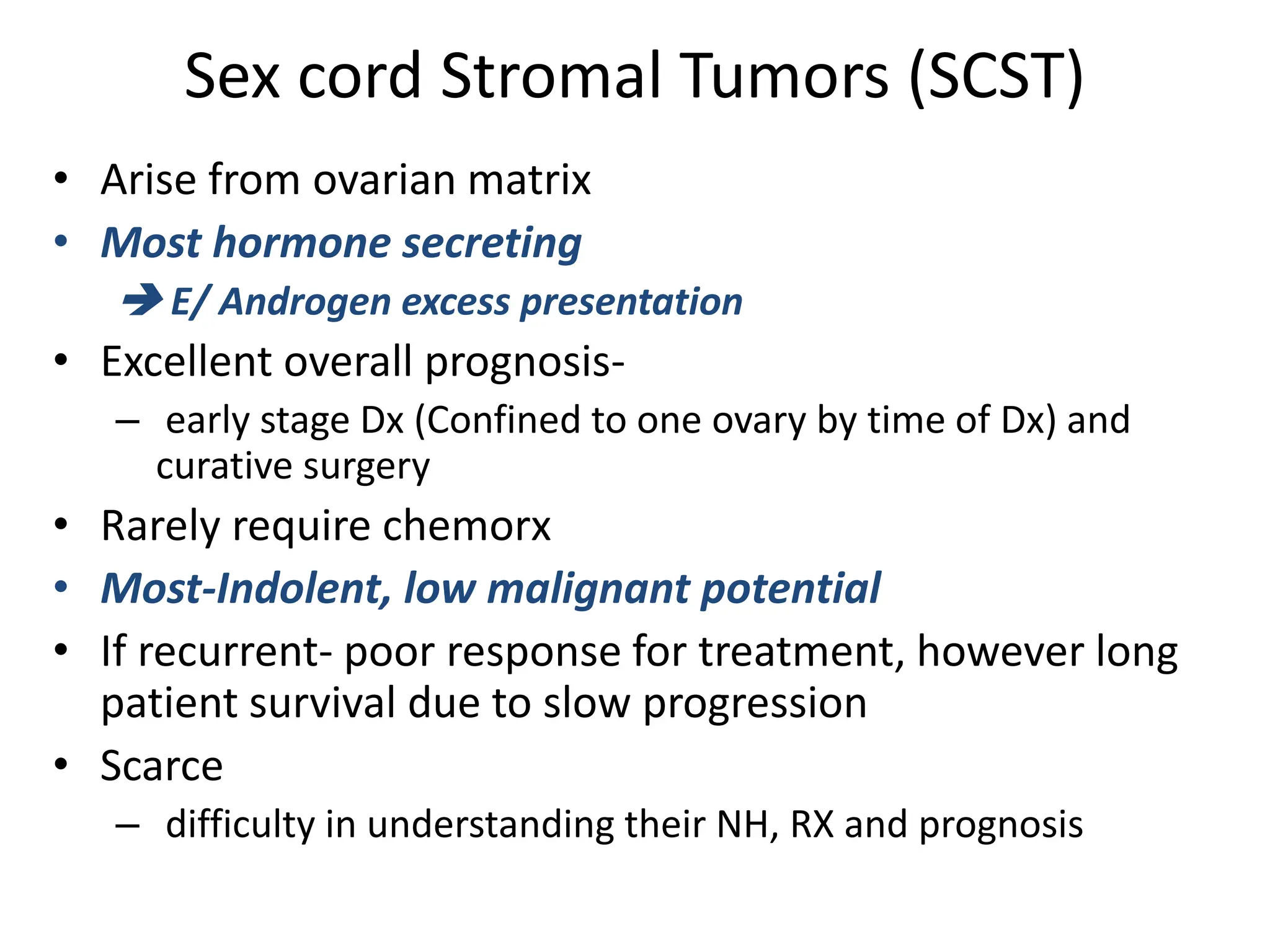 Sex cord Stromal Tumors (SCST)
• Arise from ovarian matrix
• Most hormone secreting
 E/ Androgen excess presentation
• Excellent overall prognosis-
– early stage Dx (Confined to one ovary by time of Dx) and
curative surgery
• Rarely require chemorx
• Most-Indolent, low malignant potential
• If recurrent- poor response for treatment, however long
patient survival due to slow progression
• Scarce
– difficulty in understanding their NH, RX and prognosis
 