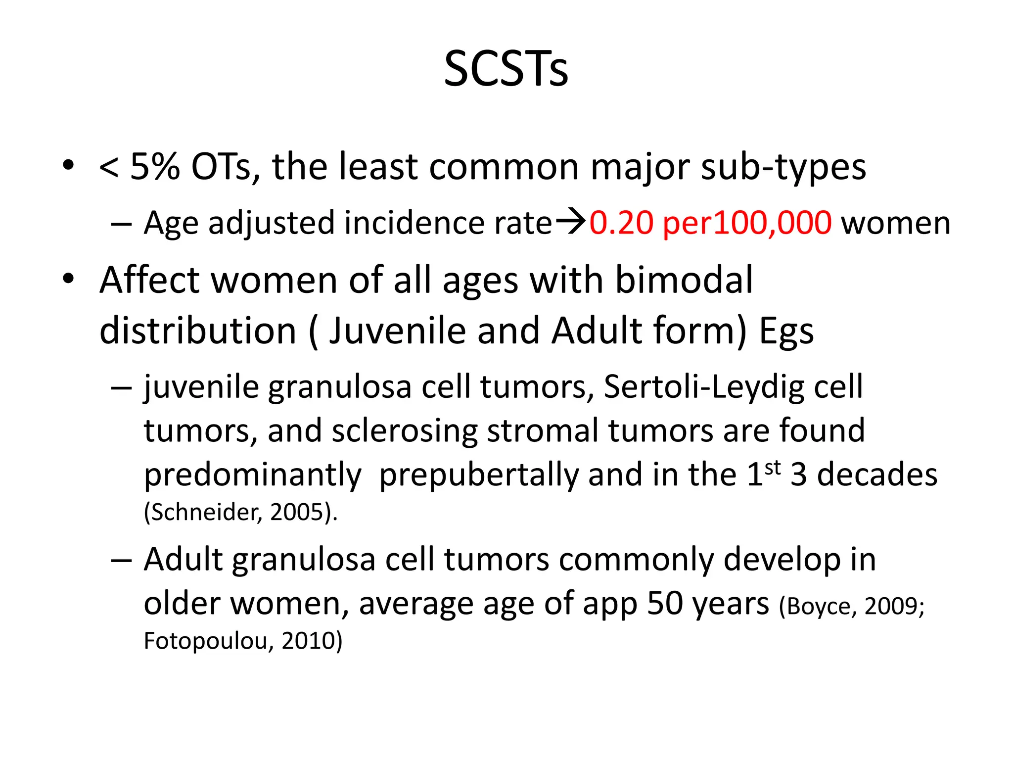 SCSTs
• < 5% OTs, the least common major sub-types
– Age adjusted incidence rate0.20 per100,000 women
• Affect women of all ages with bimodal
distribution ( Juvenile and Adult form) Egs
– juvenile granulosa cell tumors, Sertoli-Leydig cell
tumors, and sclerosing stromal tumors are found
predominantly prepubertally and in the 1st 3 decades
(Schneider, 2005).
– Adult granulosa cell tumors commonly develop in
older women, average age of app 50 years (Boyce, 2009;
Fotopoulou, 2010)
 