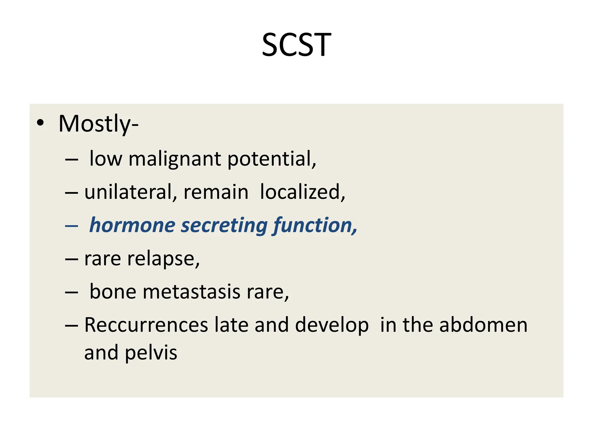 SCST
• Mostly-
– low malignant potential,
– unilateral, remain localized,
– hormone secreting function,
– rare relapse,
– bone metastasis rare,
– Reccurrences late and develop in the abdomen
and pelvis
 