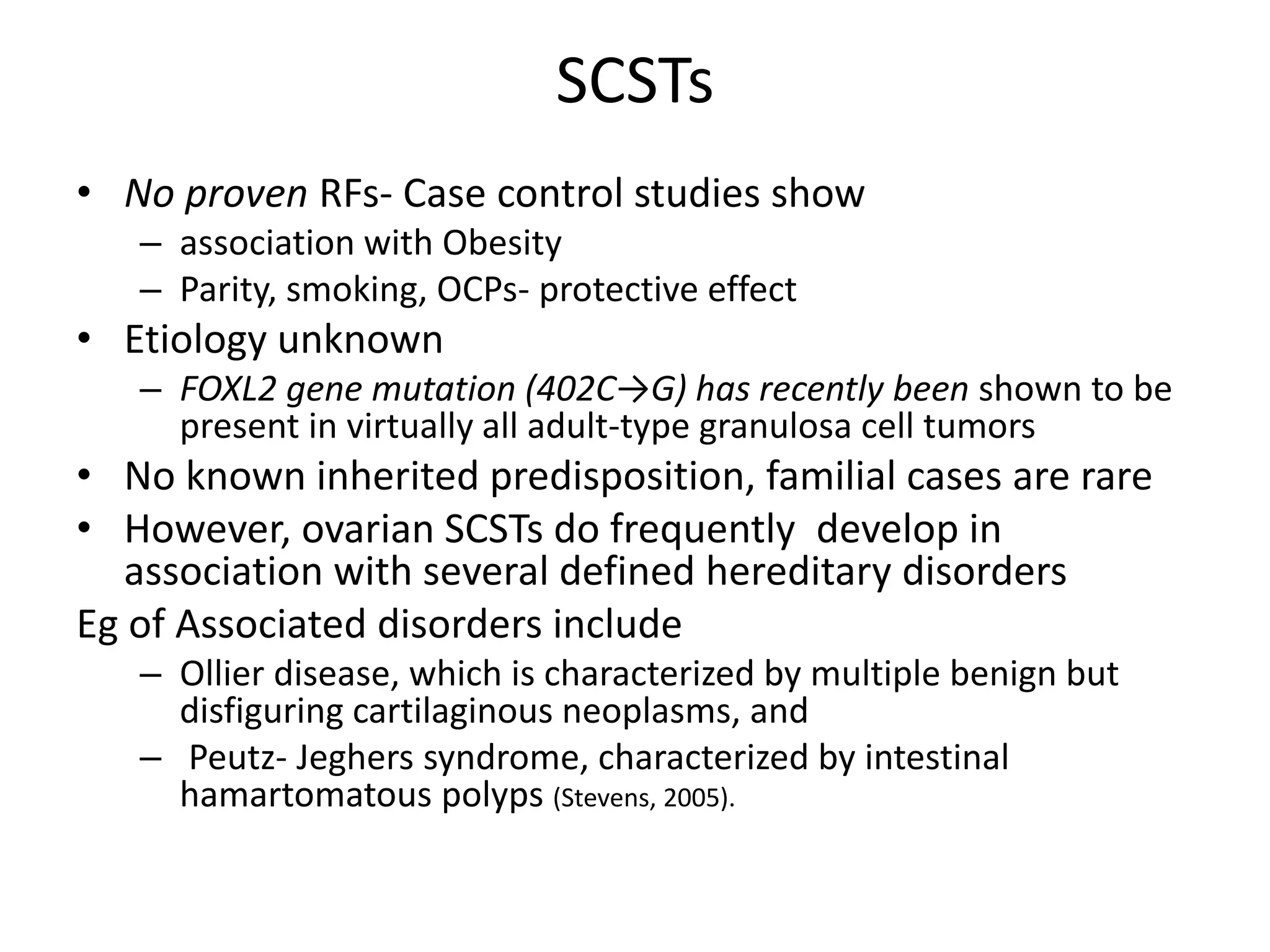SCSTs
• No proven RFs- Case control studies show
– association with Obesity
– Parity, smoking, OCPs- protective effect
• Etiology unknown
– FOXL2 gene mutation (402C→G) has recently been shown to be
present in virtually all adult-type granulosa cell tumors
• No known inherited predisposition, familial cases are rare
• However, ovarian SCSTs do frequently develop in
association with several defined hereditary disorders
Eg of Associated disorders include
– Ollier disease, which is characterized by multiple benign but
disfiguring cartilaginous neoplasms, and
– Peutz- Jeghers syndrome, characterized by intestinal
hamartomatous polyps (Stevens, 2005).
 