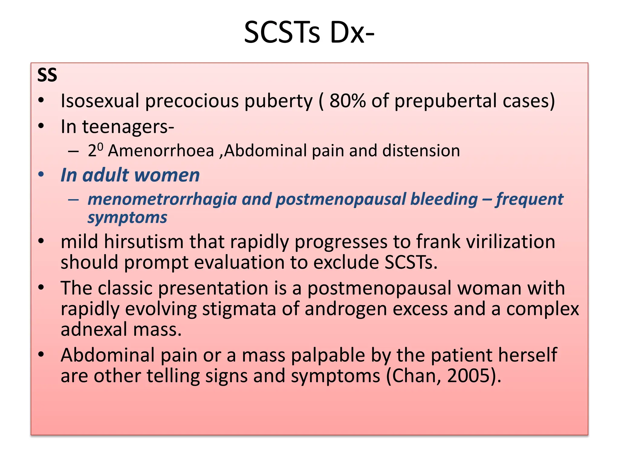 SCSTs Dx-
SS
• Isosexual precocious puberty ( 80% of prepubertal cases)
• In teenagers-
– 20 Amenorrhoea ,Abdominal pain and distension
• In adult women
– menometrorrhagia and postmenopausal bleeding – frequent
symptoms
• mild hirsutism that rapidly progresses to frank virilization
should prompt evaluation to exclude SCSTs.
• The classic presentation is a postmenopausal woman with
rapidly evolving stigmata of androgen excess and a complex
adnexal mass.
• Abdominal pain or a mass palpable by the patient herself
are other telling signs and symptoms (Chan, 2005).
 