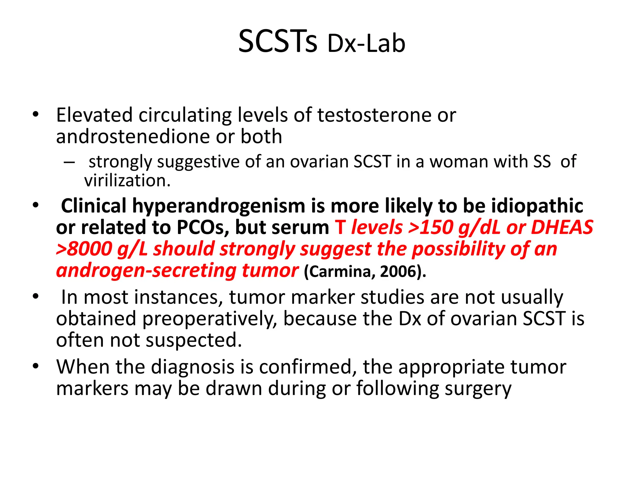 SCSTs Dx-Lab
• Elevated circulating levels of testosterone or
androstenedione or both
– strongly suggestive of an ovarian SCST in a woman with SS of
virilization.
• Clinical hyperandrogenism is more likely to be idiopathic
or related to PCOs, but serum T levels >150 g/dL or DHEAS
>8000 g/L should strongly suggest the possibility of an
androgen-secreting tumor (Carmina, 2006).
• In most instances, tumor marker studies are not usually
obtained preoperatively, because the Dx of ovarian SCST is
often not suspected.
• When the diagnosis is confirmed, the appropriate tumor
markers may be drawn during or following surgery
 