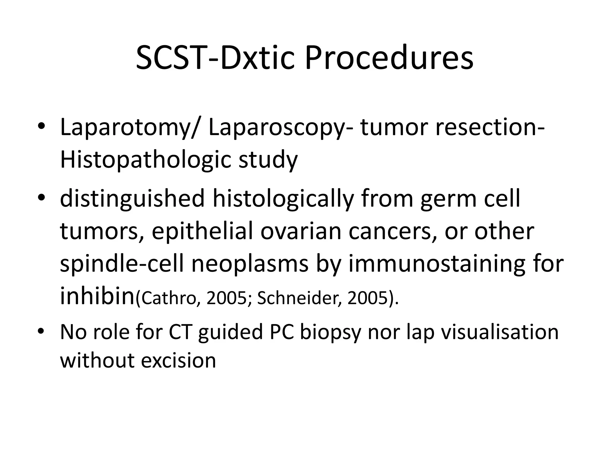 SCST-Dxtic Procedures
• Laparotomy/ Laparoscopy- tumor resection-
Histopathologic study
• distinguished histologically from germ cell
tumors, epithelial ovarian cancers, or other
spindle-cell neoplasms by immunostaining for
inhibin(Cathro, 2005; Schneider, 2005).
• No role for CT guided PC biopsy nor lap visualisation
without excision
 