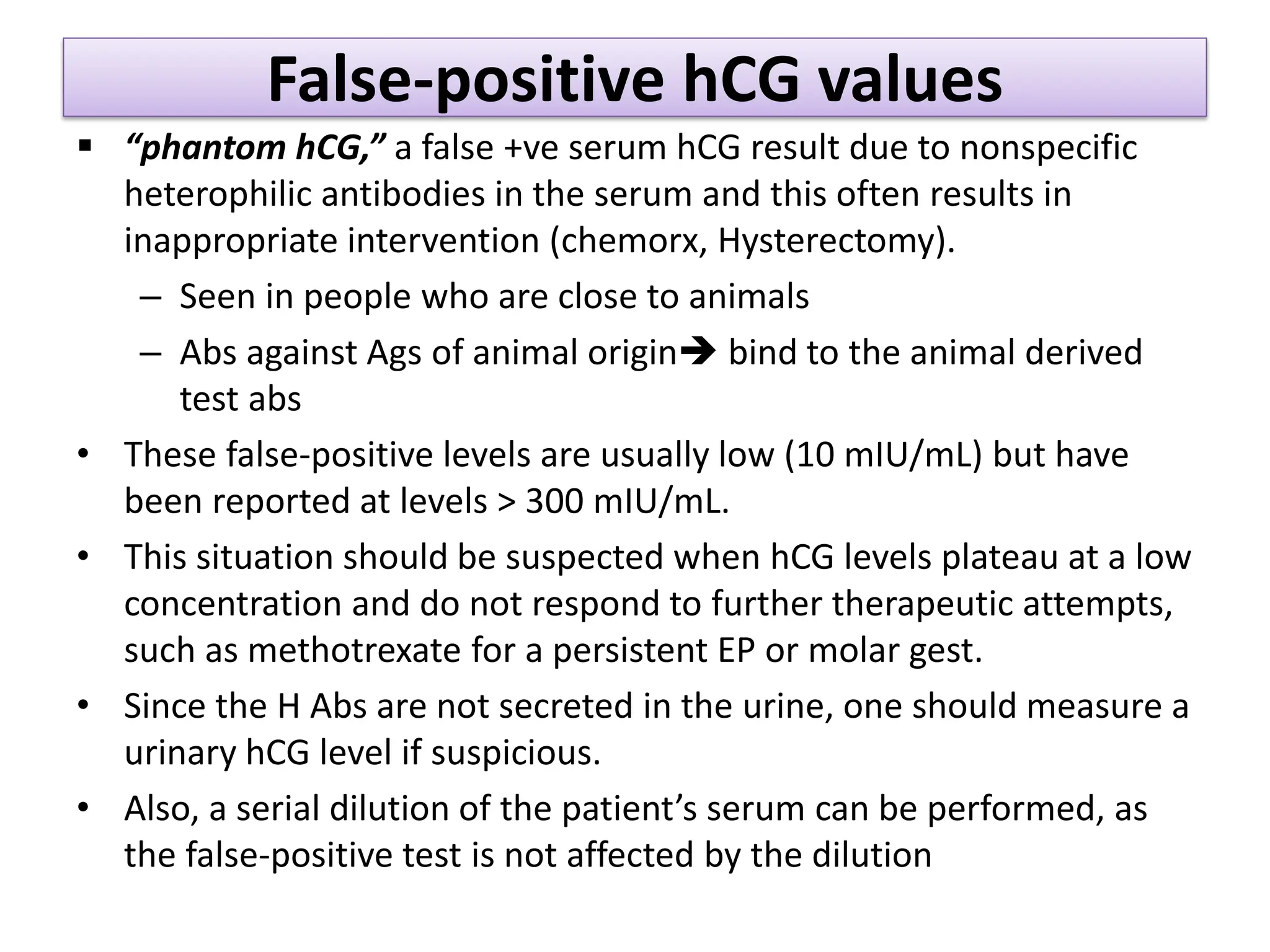 False-positive hCG values
 “phantom hCG,” a false +ve serum hCG result due to nonspecific
heterophilic antibodies in the serum and this often results in
inappropriate intervention (chemorx, Hysterectomy).
– Seen in people who are close to animals
– Abs against Ags of animal origin bind to the animal derived
test abs
• These false-positive levels are usually low (10 mIU/mL) but have
been reported at levels > 300 mIU/mL.
• This situation should be suspected when hCG levels plateau at a low
concentration and do not respond to further therapeutic attempts,
such as methotrexate for a persistent EP or molar gest.
• Since the H Abs are not secreted in the urine, one should measure a
urinary hCG level if suspicious.
• Also, a serial dilution of the patient’s serum can be performed, as
the false-positive test is not affected by the dilution
 
