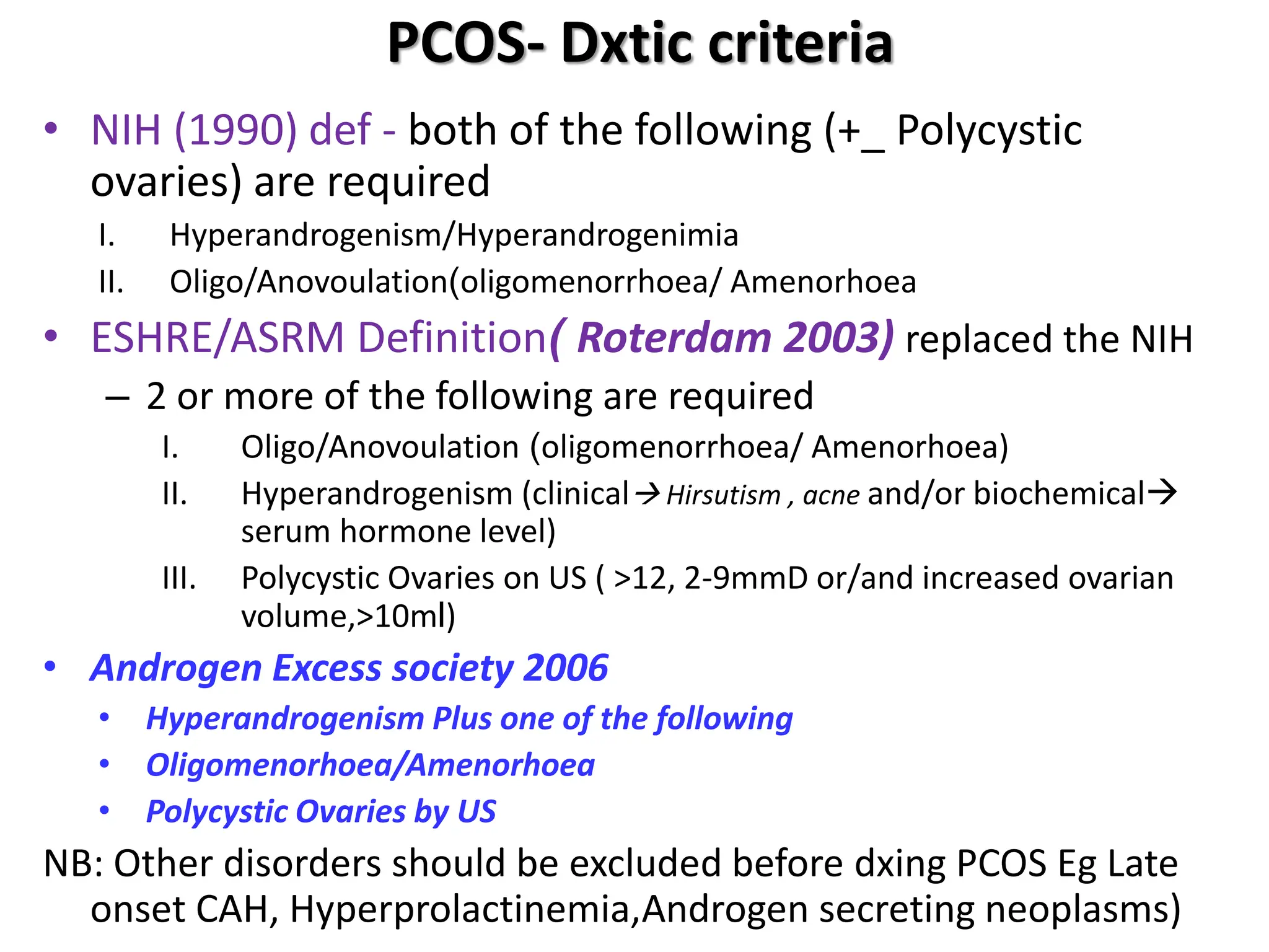 PCOS- Dxtic criteria
• NIH (1990) def - both of the following (+_ Polycystic
ovaries) are required
I. Hyperandrogenism/Hyperandrogenimia
II. Oligo/Anovoulation(oligomenorrhoea/ Amenorhoea
• ESHRE/ASRM Definition( Roterdam 2003) replaced the NIH
– 2 or more of the following are required
I. Oligo/Anovoulation (oligomenorrhoea/ Amenorhoea)
II. Hyperandrogenism (clinical Hirsutism , acne and/or biochemical
serum hormone level)
III. Polycystic Ovaries on US ( >12, 2-9mmD or/and increased ovarian
volume,>10ml)
• Androgen Excess society 2006
• Hyperandrogenism Plus one of the following
• Oligomenorhoea/Amenorhoea
• Polycystic Ovaries by US
NB: Other disorders should be excluded before dxing PCOS Eg Late
onset CAH, Hyperprolactinemia,Androgen secreting neoplasms)
 