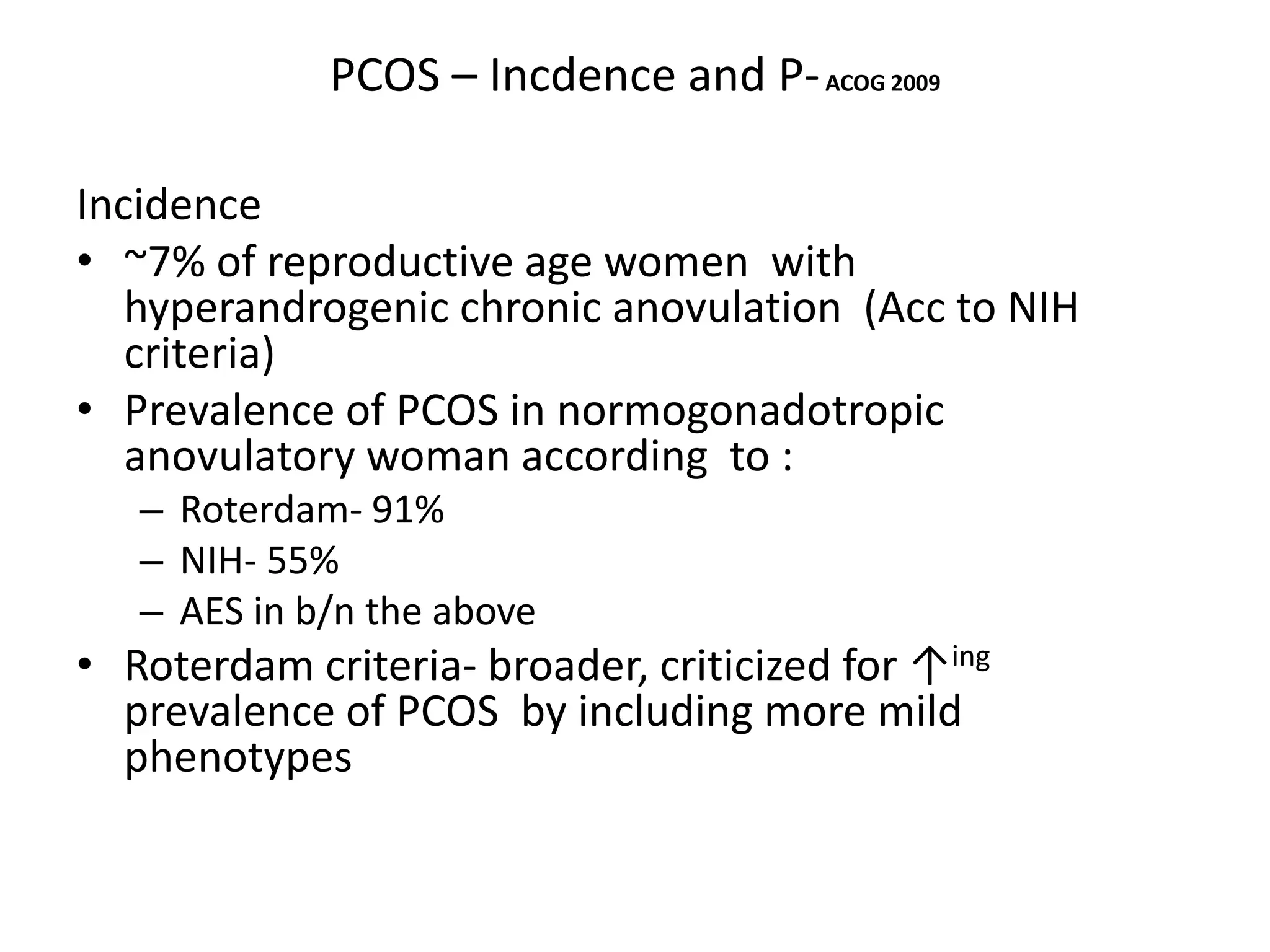 PCOS – Incdence and P-ACOG 2009
Incidence
• ~7% of reproductive age women with
hyperandrogenic chronic anovulation (Acc to NIH
criteria)
• Prevalence of PCOS in normogonadotropic
anovulatory woman according to :
– Roterdam- 91%
– NIH- 55%
– AES in b/n the above
• Roterdam criteria- broader, criticized for ↑ing
prevalence of PCOS by including more mild
phenotypes
 