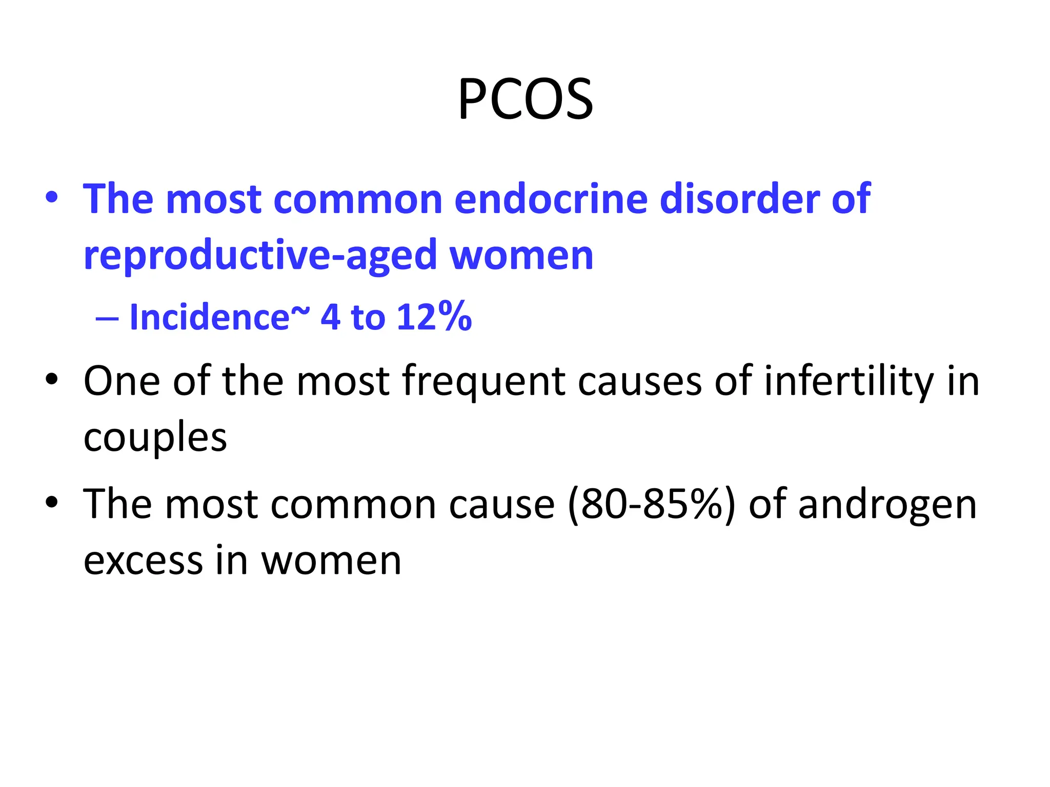 PCOS
• The most common endocrine disorder of
reproductive-aged women
– Incidence~ 4 to 12%
• One of the most frequent causes of infertility in
couples
• The most common cause (80-85%) of androgen
excess in women
 
