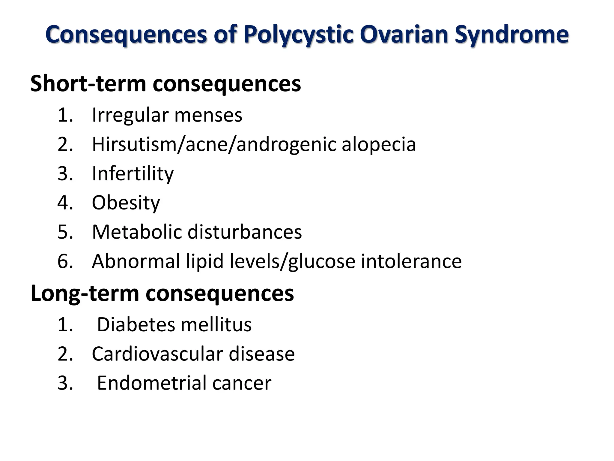 Consequences of Polycystic Ovarian Syndrome
Short-term consequences
1. Irregular menses
2. Hirsutism/acne/androgenic alopecia
3. Infertility
4. Obesity
5. Metabolic disturbances
6. Abnormal lipid levels/glucose intolerance
Long-term consequences
1. Diabetes mellitus
2. Cardiovascular disease
3. Endometrial cancer
 