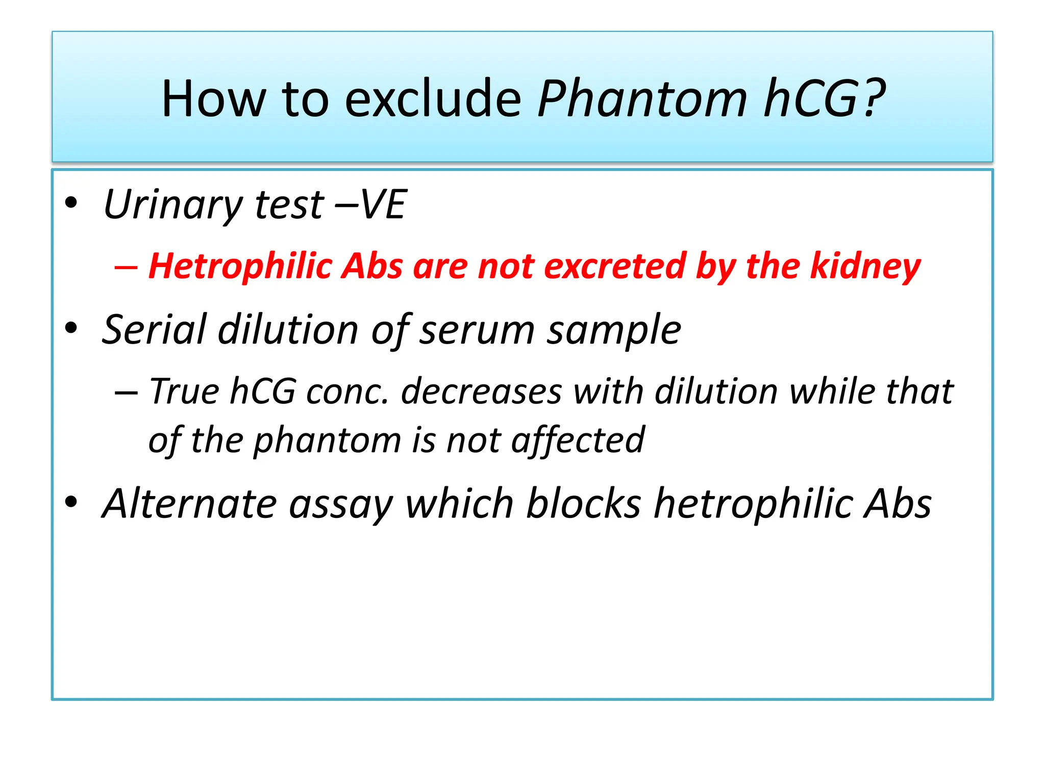 How to exclude Phantom hCG?
• Urinary test –VE
– Hetrophilic Abs are not excreted by the kidney
• Serial dilution of serum sample
– True hCG conc. decreases with dilution while that
of the phantom is not affected
• Alternate assay which blocks hetrophilic Abs
 