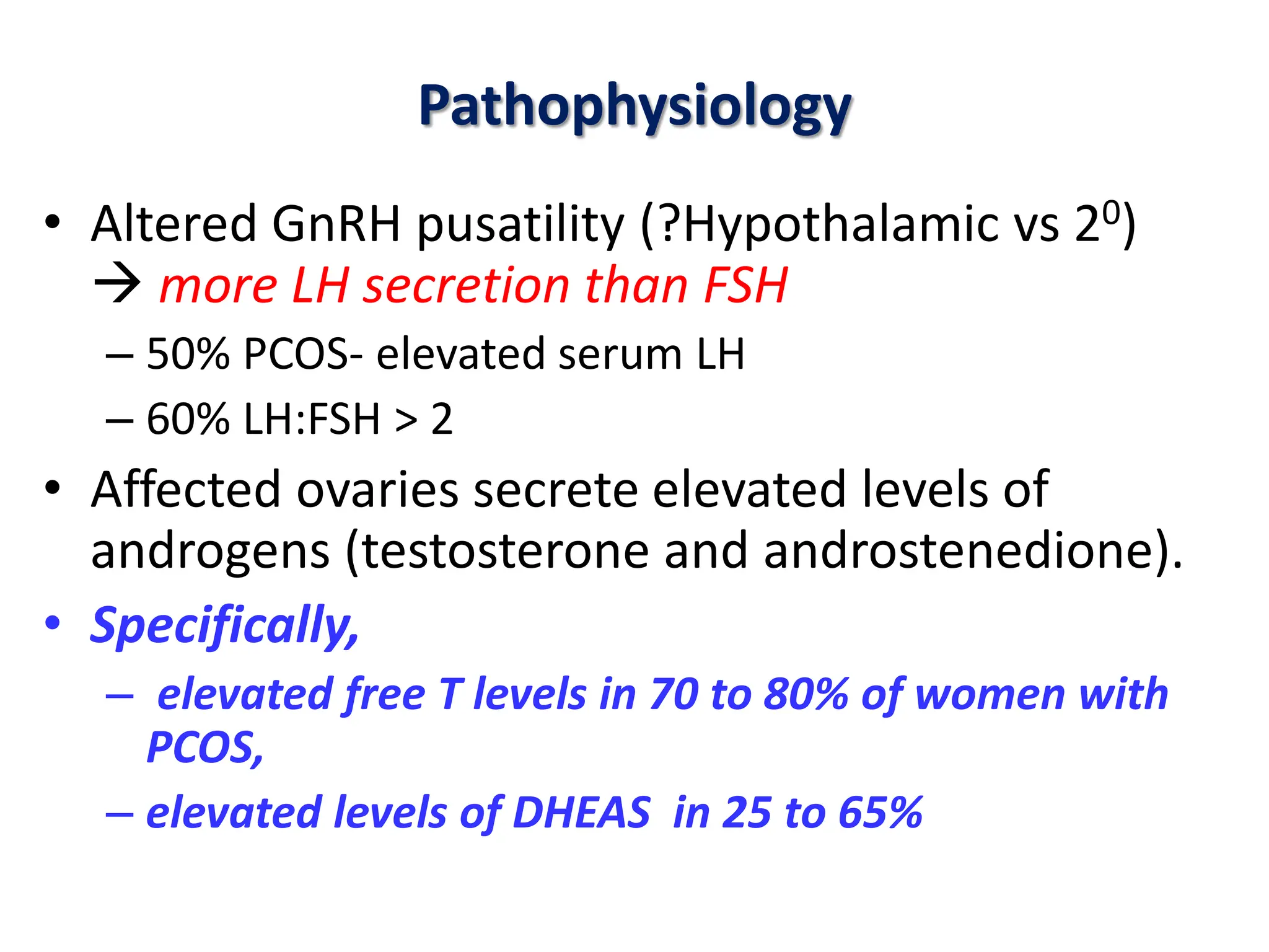 Pathophysiology
• Altered GnRH pusatility (?Hypothalamic vs 20)
 more LH secretion than FSH
– 50% PCOS- elevated serum LH
– 60% LH:FSH > 2
• Affected ovaries secrete elevated levels of
androgens (testosterone and androstenedione).
• Specifically,
– elevated free T levels in 70 to 80% of women with
PCOS,
– elevated levels of DHEAS in 25 to 65%
 