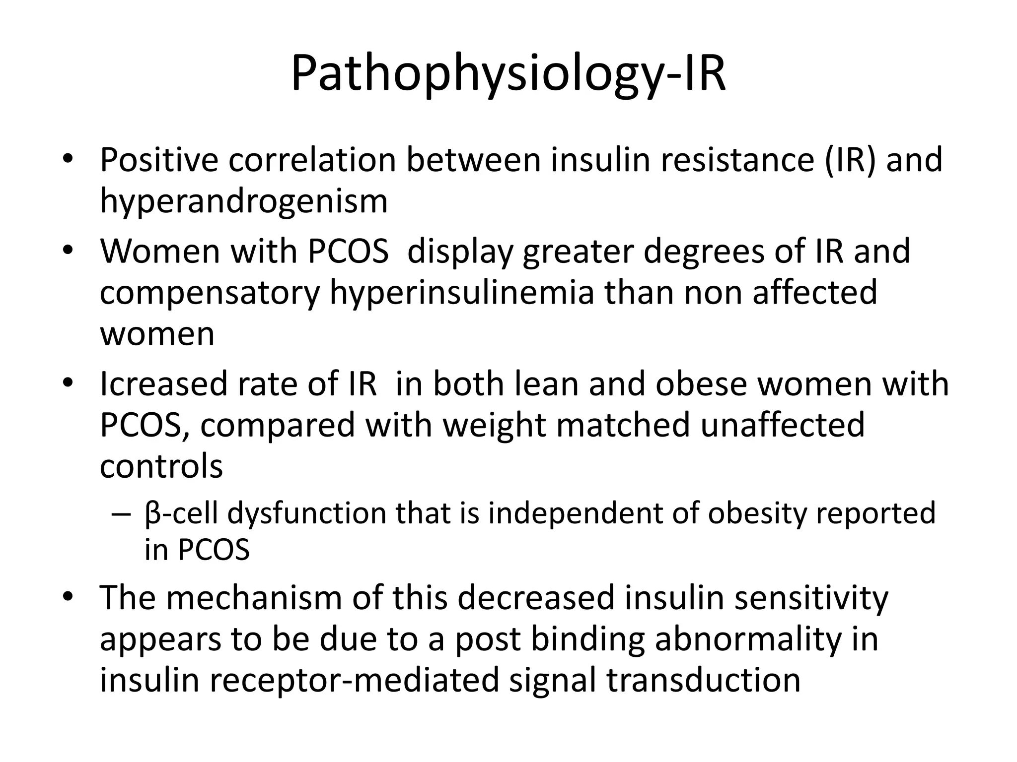 Pathophysiology-IR
• Positive correlation between insulin resistance (IR) and
hyperandrogenism
• Women with PCOS display greater degrees of IR and
compensatory hyperinsulinemia than non affected
women
• Icreased rate of IR in both lean and obese women with
PCOS, compared with weight matched unaffected
controls
– β-cell dysfunction that is independent of obesity reported
in PCOS
• The mechanism of this decreased insulin sensitivity
appears to be due to a post binding abnormality in
insulin receptor-mediated signal transduction
 