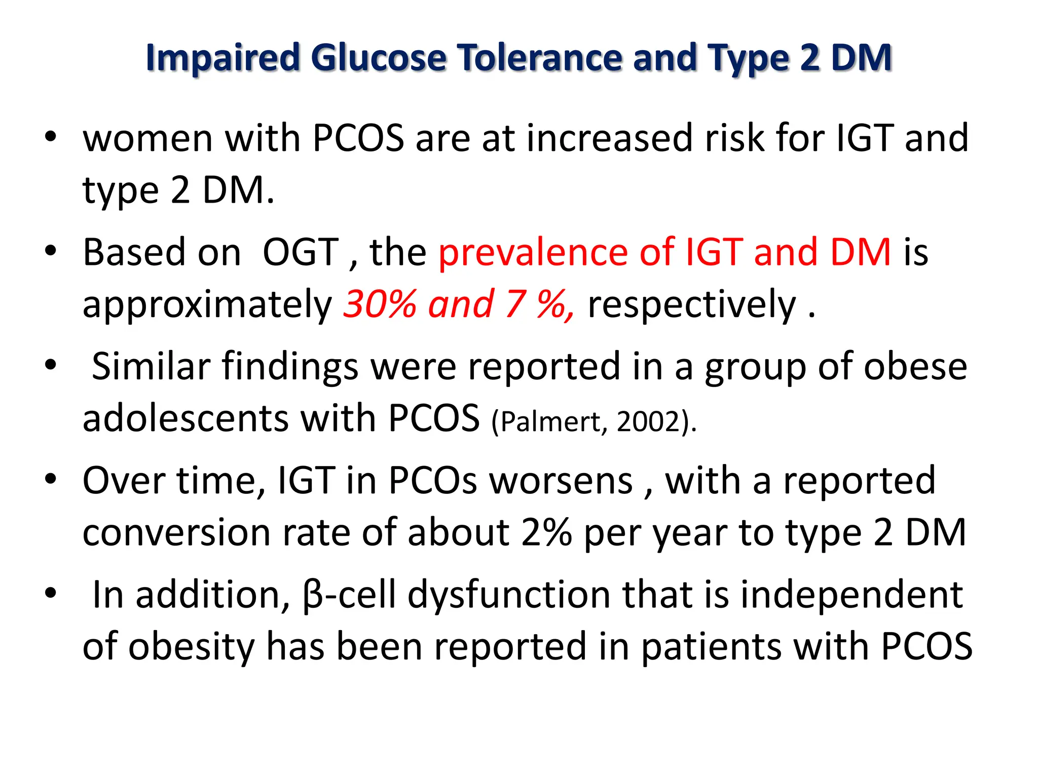 Impaired Glucose Tolerance and Type 2 DM
• women with PCOS are at increased risk for IGT and
type 2 DM.
• Based on OGT , the prevalence of IGT and DM is
approximately 30% and 7 %, respectively .
• Similar findings were reported in a group of obese
adolescents with PCOS (Palmert, 2002).
• Over time, IGT in PCOs worsens , with a reported
conversion rate of about 2% per year to type 2 DM
• In addition, β-cell dysfunction that is independent
of obesity has been reported in patients with PCOS
 