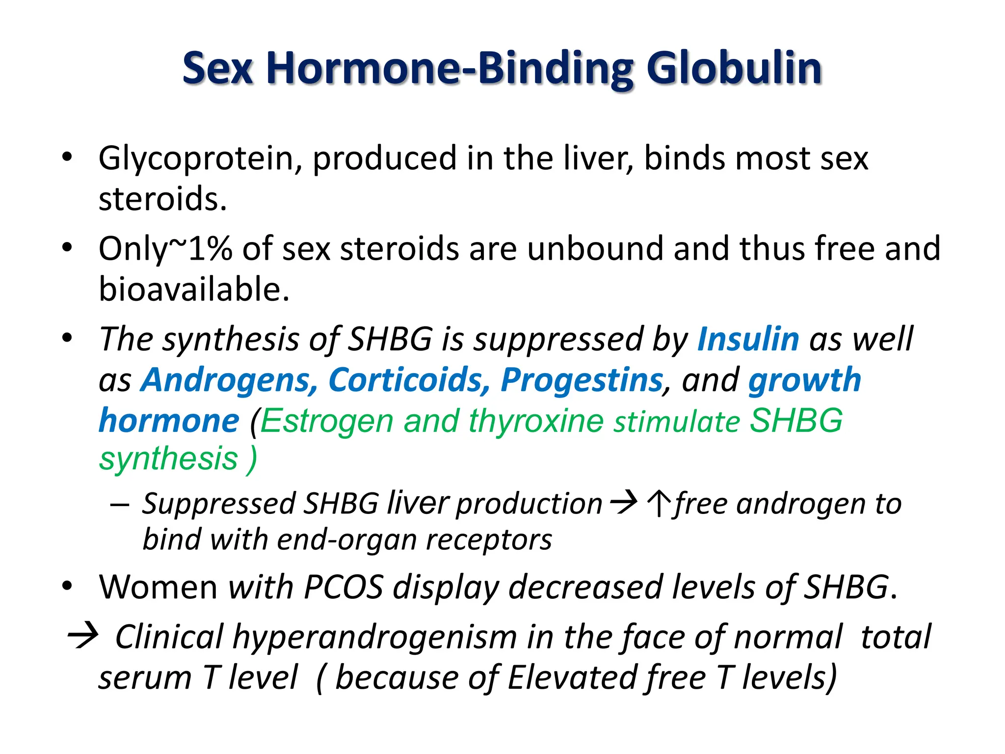 Sex Hormone-Binding Globulin
• Glycoprotein, produced in the liver, binds most sex
steroids.
• Only~1% of sex steroids are unbound and thus free and
bioavailable.
• The synthesis of SHBG is suppressed by Insulin as well
as Androgens, Corticoids, Progestins, and growth
hormone (Estrogen and thyroxine stimulate SHBG
synthesis )
– Suppressed SHBG liver production ↑free androgen to
bind with end-organ receptors
• Women with PCOS display decreased levels of SHBG.
 Clinical hyperandrogenism in the face of normal total
serum T level ( because of Elevated free T levels)
 